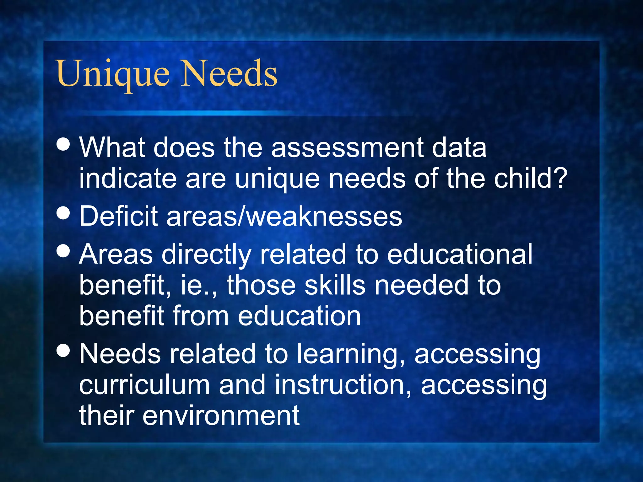 Unique Needs
 What   does the assessment data
  indicate are unique needs of the child?
 Deficit areas/weaknesses
 Areas directly related to educational
  benefit, ie., those skills needed to
  benefit from education
 Needs related to learning, accessing
  curriculum and instruction, accessing
  their environment
 