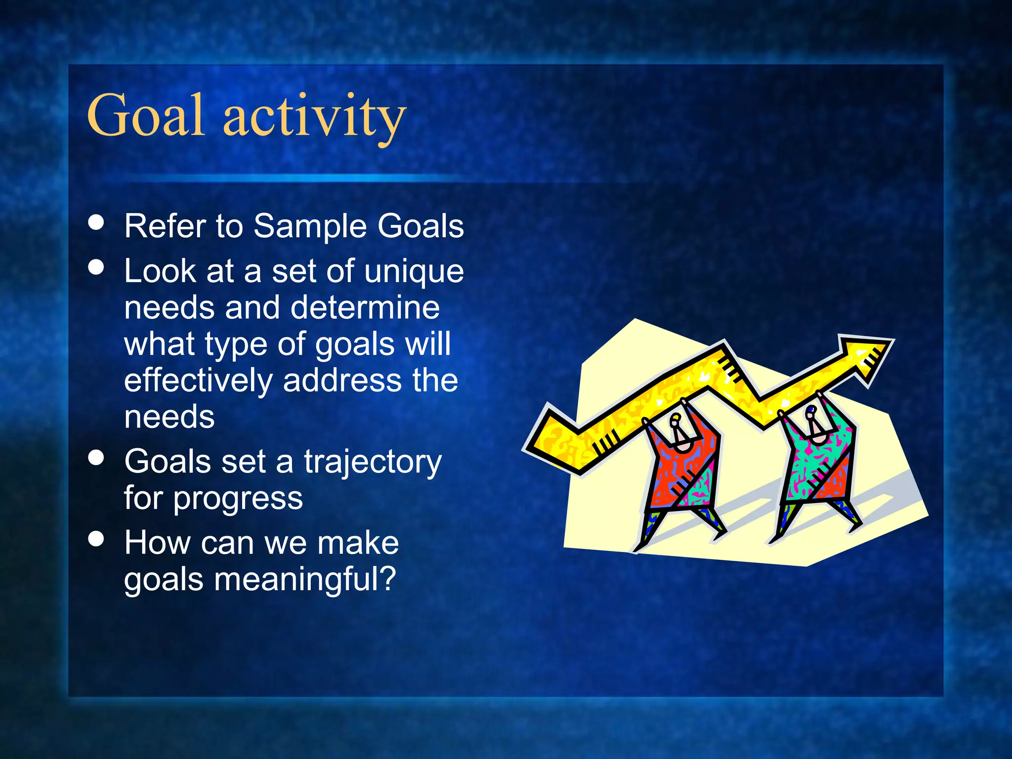 Goal activity
   Refer to Sample Goals
   Look at a set of unique
    needs and determine
    what type of goals will
    effectively address the
    needs
   Goals set a trajectory
    for progress
   How can we make
    goals meaningful?
 