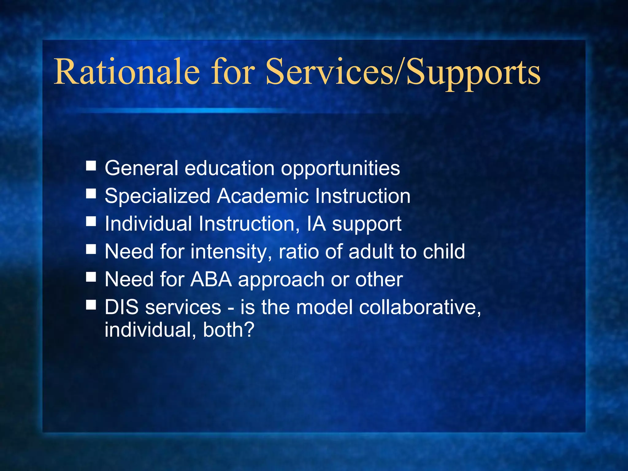 Rationale for Services/Supports

    General education opportunities
    Specialized Academic Instruction
    Individual Instruction, IA support
    Need for intensity, ratio of adult to child
    Need for ABA approach or other
    DIS services - is the model collaborative,
     individual, both?
 