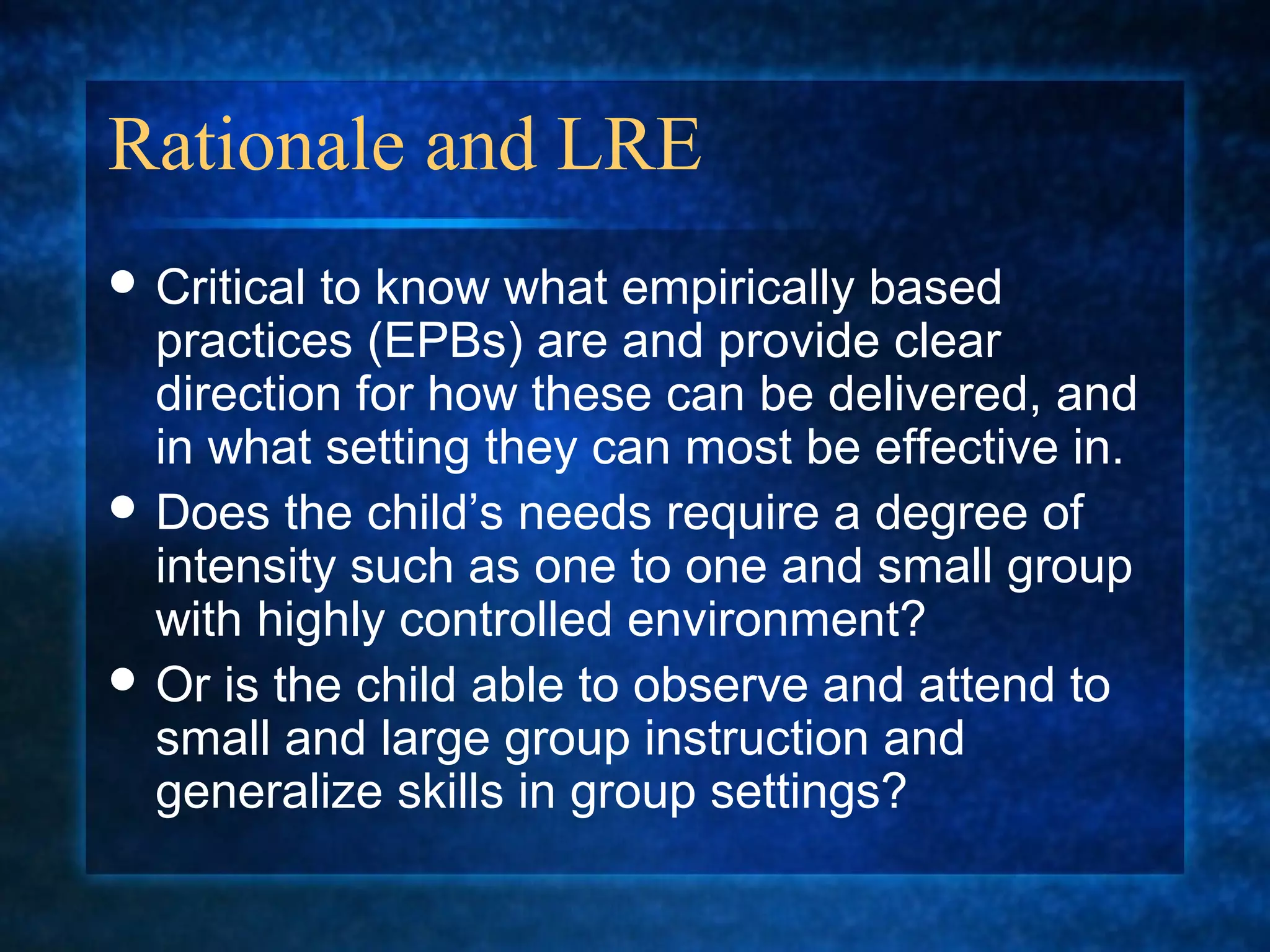 Rationale and LRE
 Criticalto know what empirically based
  practices (EPBs) are and provide clear
  direction for how these can be delivered, and
  in what setting they can most be effective in.
 Does the child’s needs require a degree of
  intensity such as one to one and small group
  with highly controlled environment?
 Or is the child able to observe and attend to
  small and large group instruction and
  generalize skills in group settings?
 