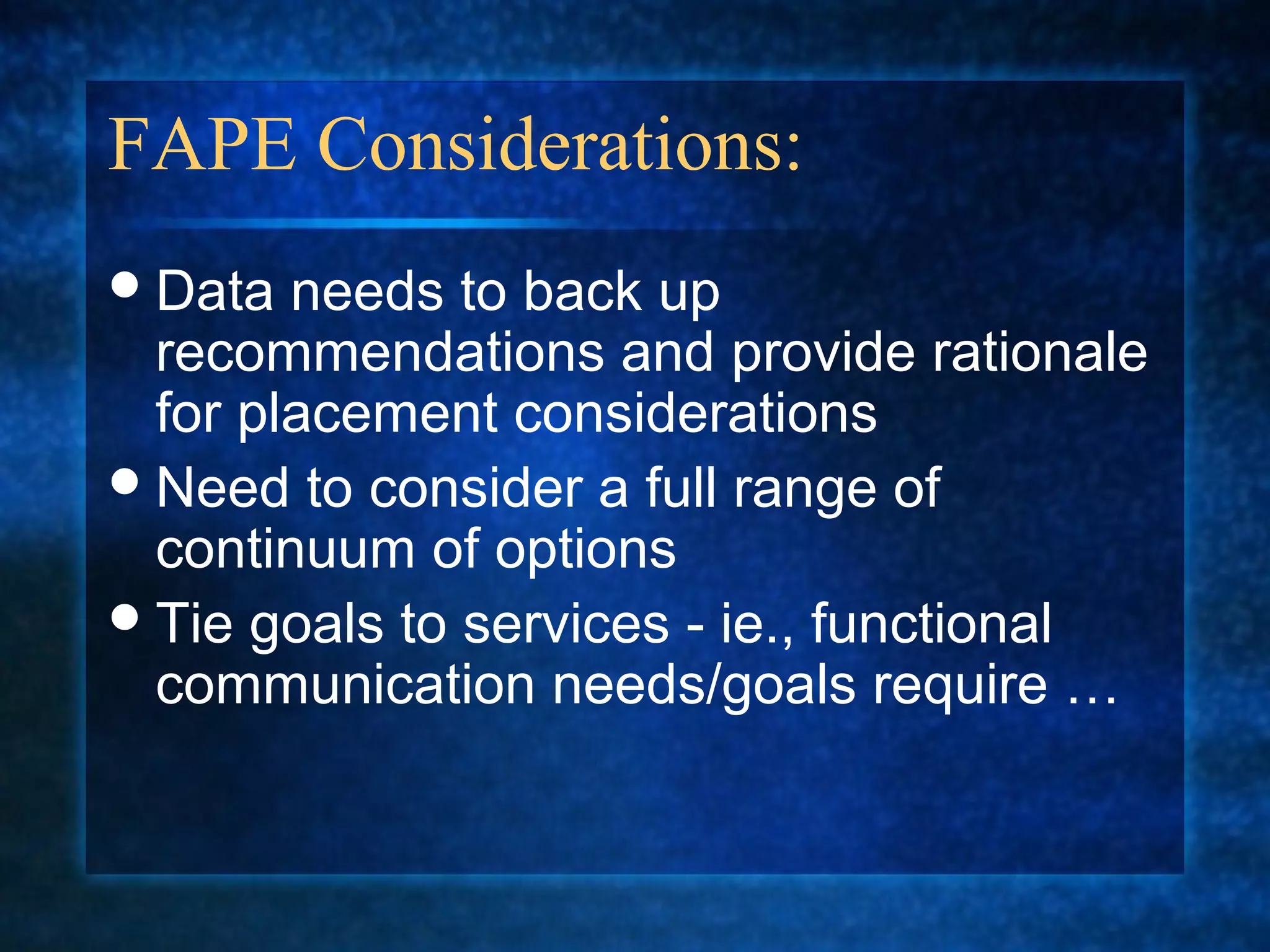 FAPE Considerations:
 Data  needs to back up
  recommendations and provide rationale
  for placement considerations
 Need to consider a full range of
  continuum of options
 Tie goals to services - ie., functional
  communication needs/goals require …
 
