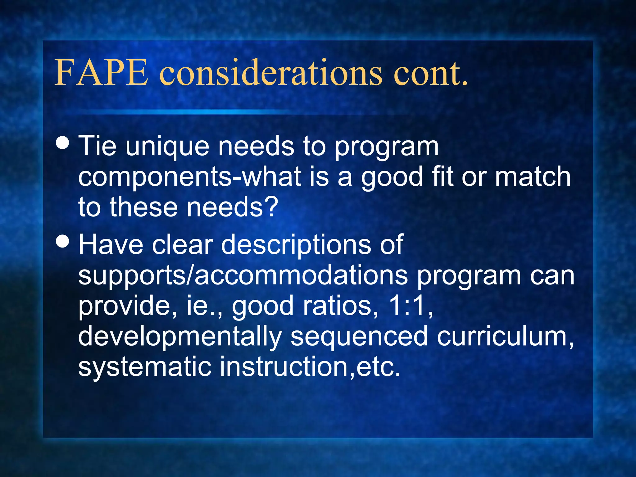 FAPE considerations cont.
 Tie unique needs to program
  components-what is a good fit or match
  to these needs?
 Have clear descriptions of
  supports/accommodations program can
  provide, ie., good ratios, 1:1,
  developmentally sequenced curriculum,
  systematic instruction,etc.
 