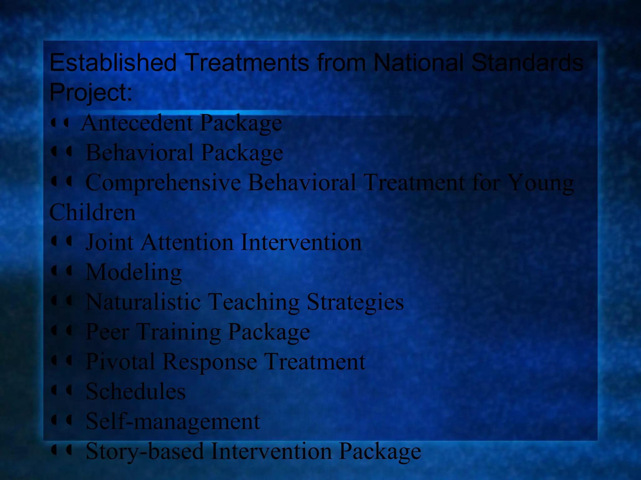 Established Treatments from National Standards
Project:
◖◖ Antecedent Package
◖◖ Behavioral Package
◖◖ Comprehensive Behavioral Treatment for Young
Children
◖◖ Joint Attention Intervention
◖◖ Modeling
◖◖ Naturalistic Teaching Strategies
◖◖ Peer Training Package
◖◖ Pivotal Response Treatment
◖◖ Schedules
◖◖ Self-management
◖◖ Story-based Intervention Package
 