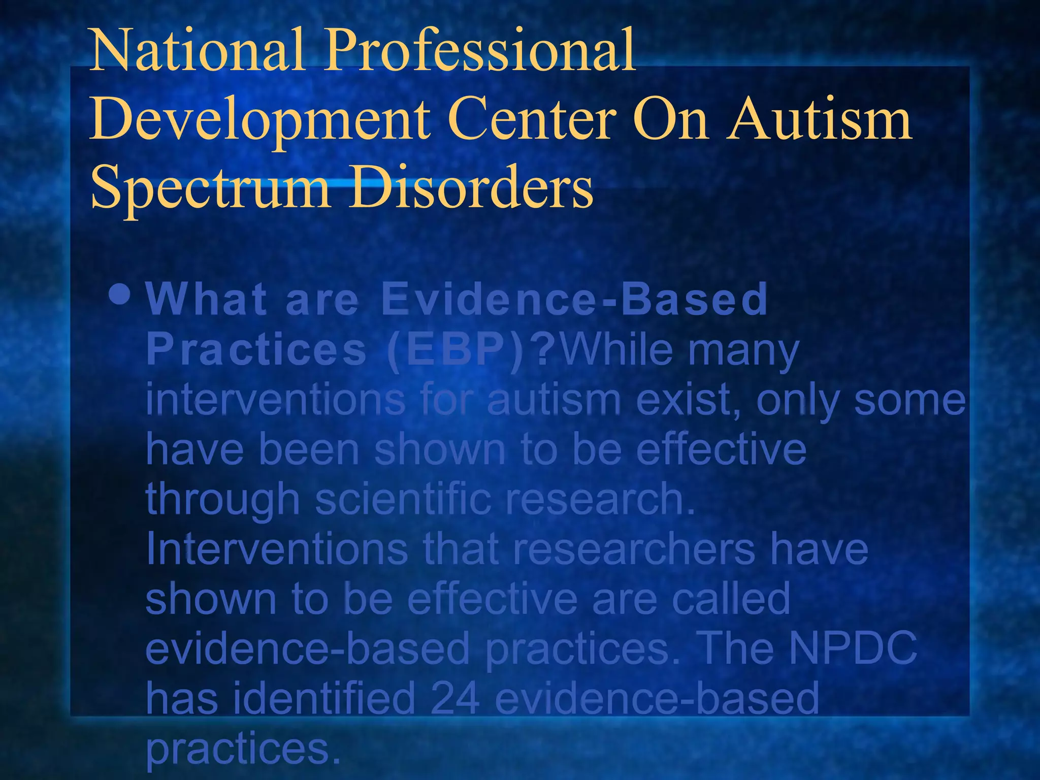 National Professional
Development Center On Autism
Spectrum Disorders
 What  are Evidence-Based
 Practices (EBP)?While many
 interventions for autism exist, only some
 have been shown to be effective
 through scientific research.
 Interventions that researchers have
 shown to be effective are called
 evidence-based practices. The NPDC
 has identified 24 evidence-based
 practices.
 