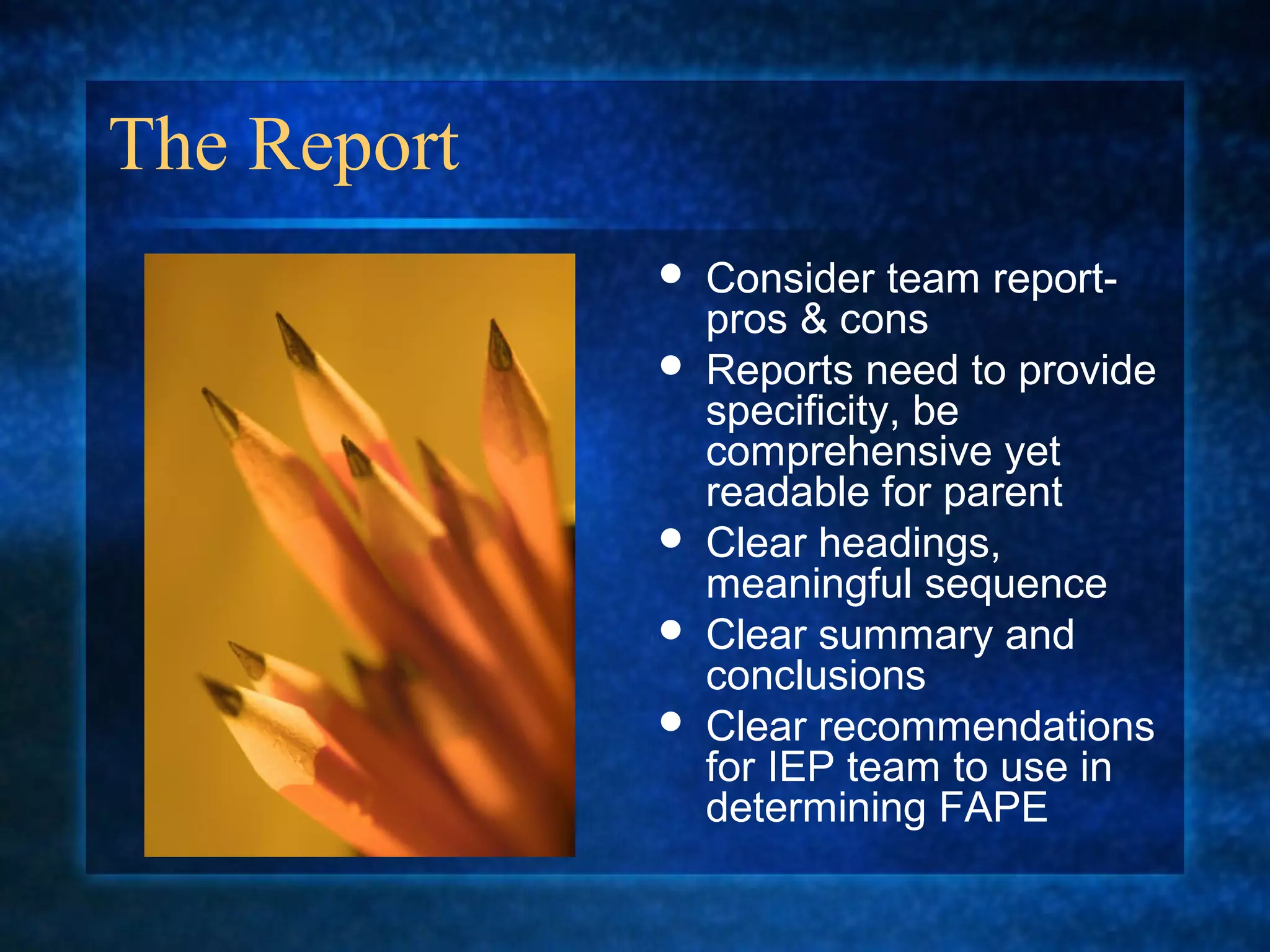 The Report
                Consider team report-
                 pros & cons
                Reports need to provide
                 specificity, be
                 comprehensive yet
                 readable for parent
                Clear headings,
                 meaningful sequence
                Clear summary and
                 conclusions
                Clear recommendations
                 for IEP team to use in
                 determining FAPE
 