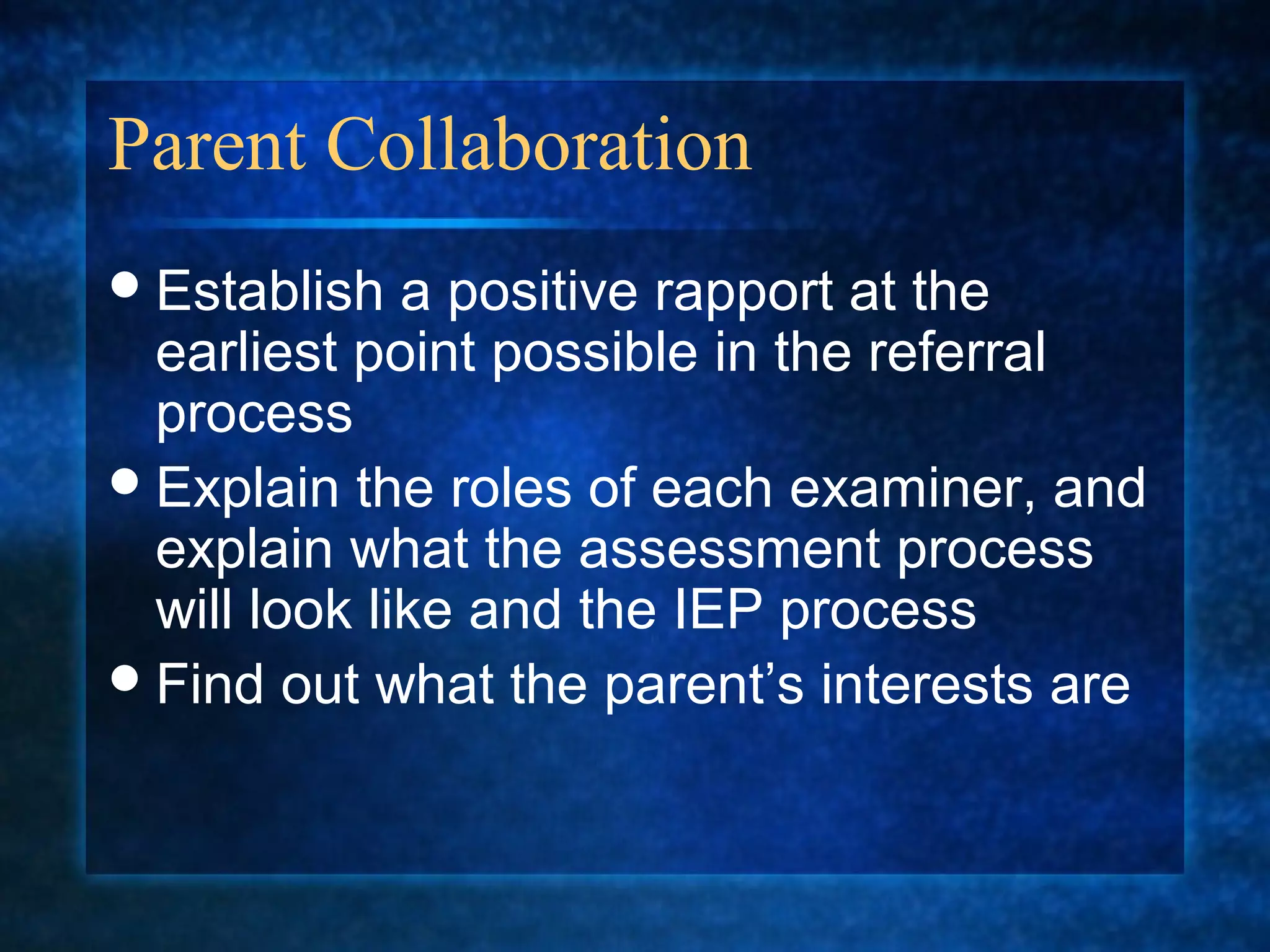 Parent Collaboration
 Establish   a positive rapport at the
  earliest point possible in the referral
  process
 Explain the roles of each examiner, and
  explain what the assessment process
  will look like and the IEP process
 Find out what the parent’s interests are
 