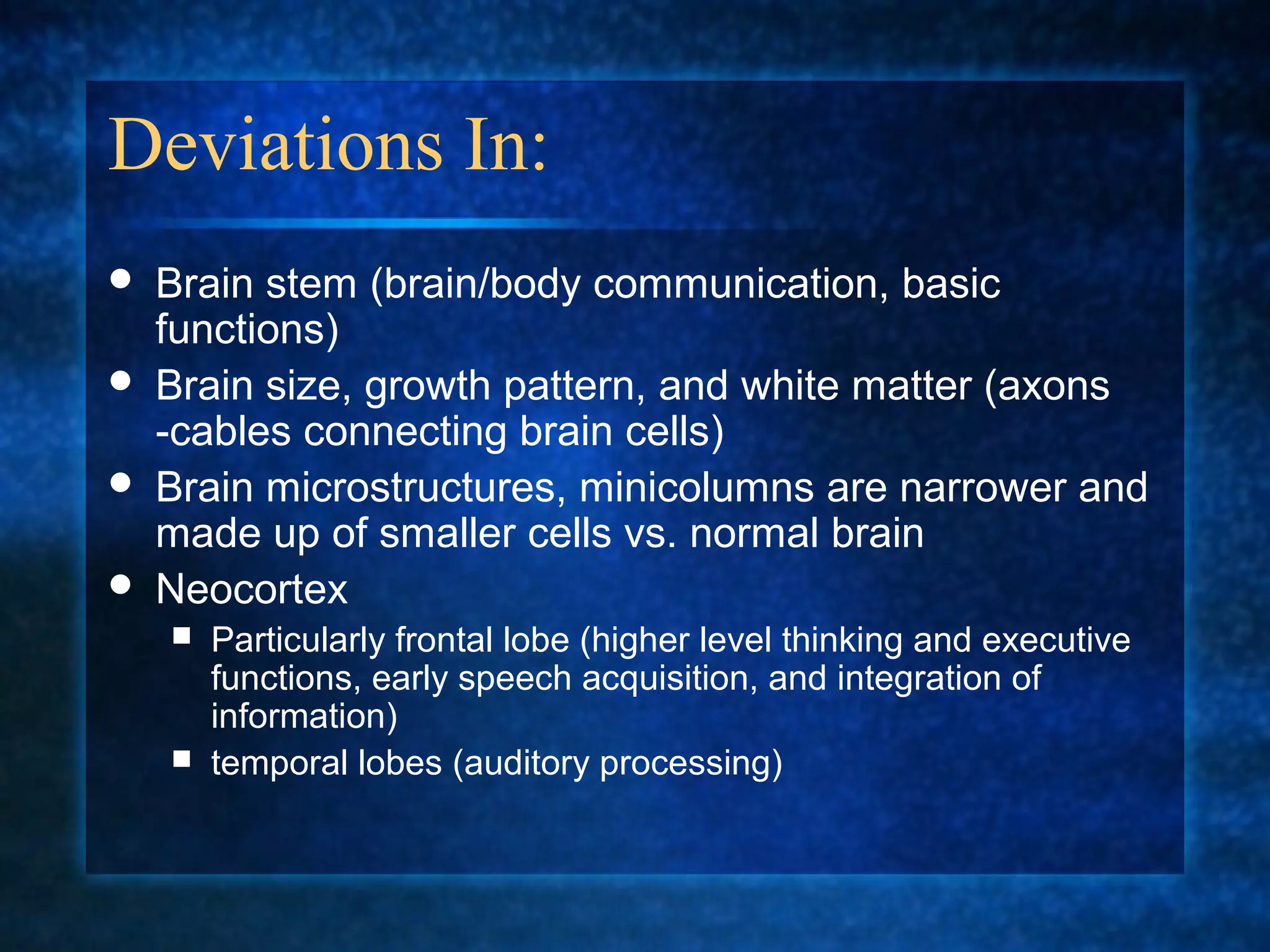 Deviations In:
   Brain stem (brain/body communication, basic
    functions)
   Brain size, growth pattern, and white matter (axons
    -cables connecting brain cells)
   Brain microstructures, minicolumns are narrower and
    made up of smaller cells vs. normal brain
   Neocortex
     Particularly frontal lobe (higher level thinking and executive
      functions, early speech acquisition, and integration of
      information)
     temporal lobes (auditory processing)
 