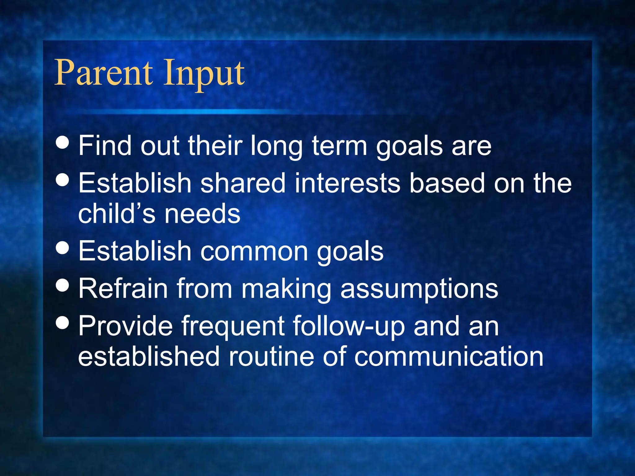 Parent Input
 Find  out their long term goals are
 Establish shared interests based on the
  child’s needs
 Establish common goals
 Refrain from making assumptions
 Provide frequent follow-up and an
  established routine of communication
 