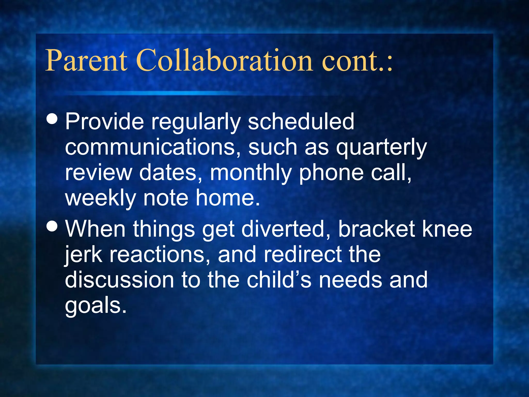 Parent Collaboration cont.:
 Provide  regularly scheduled
  communications, such as quarterly
  review dates, monthly phone call,
  weekly note home.
 When things get diverted, bracket knee
  jerk reactions, and redirect the
  discussion to the child’s needs and
  goals.
 