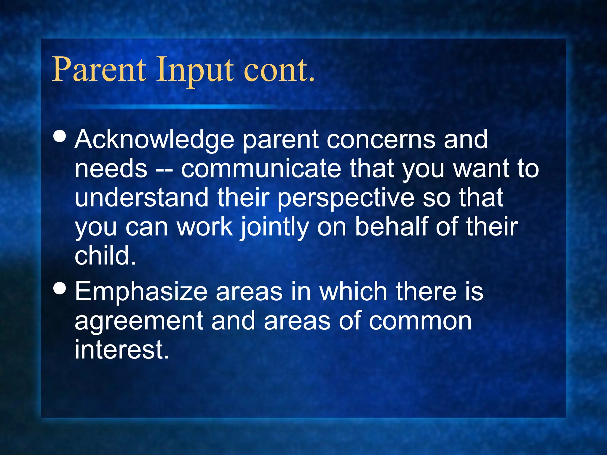 Parent Input cont.
 Acknowledge  parent concerns and
  needs -- communicate that you want to
  understand their perspective so that
  you can work jointly on behalf of their
  child.
 Emphasize areas in which there is
  agreement and areas of common
  interest.
 