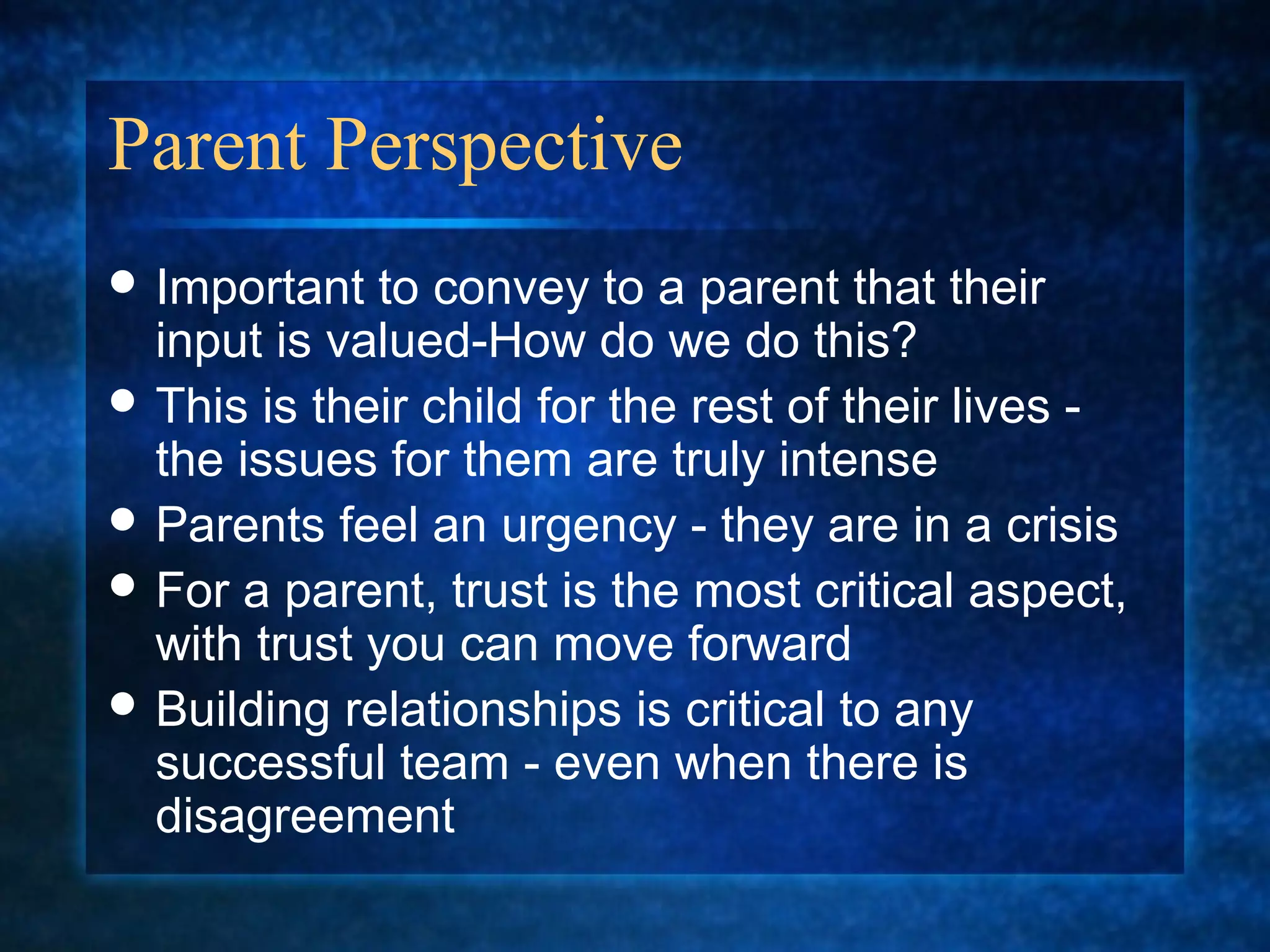 Parent Perspective
 Important  to convey to a parent that their
  input is valued-How do we do this?
 This is their child for the rest of their lives -
  the issues for them are truly intense
 Parents feel an urgency - they are in a crisis
 For a parent, trust is the most critical aspect,
  with trust you can move forward
 Building relationships is critical to any
  successful team - even when there is
  disagreement
 