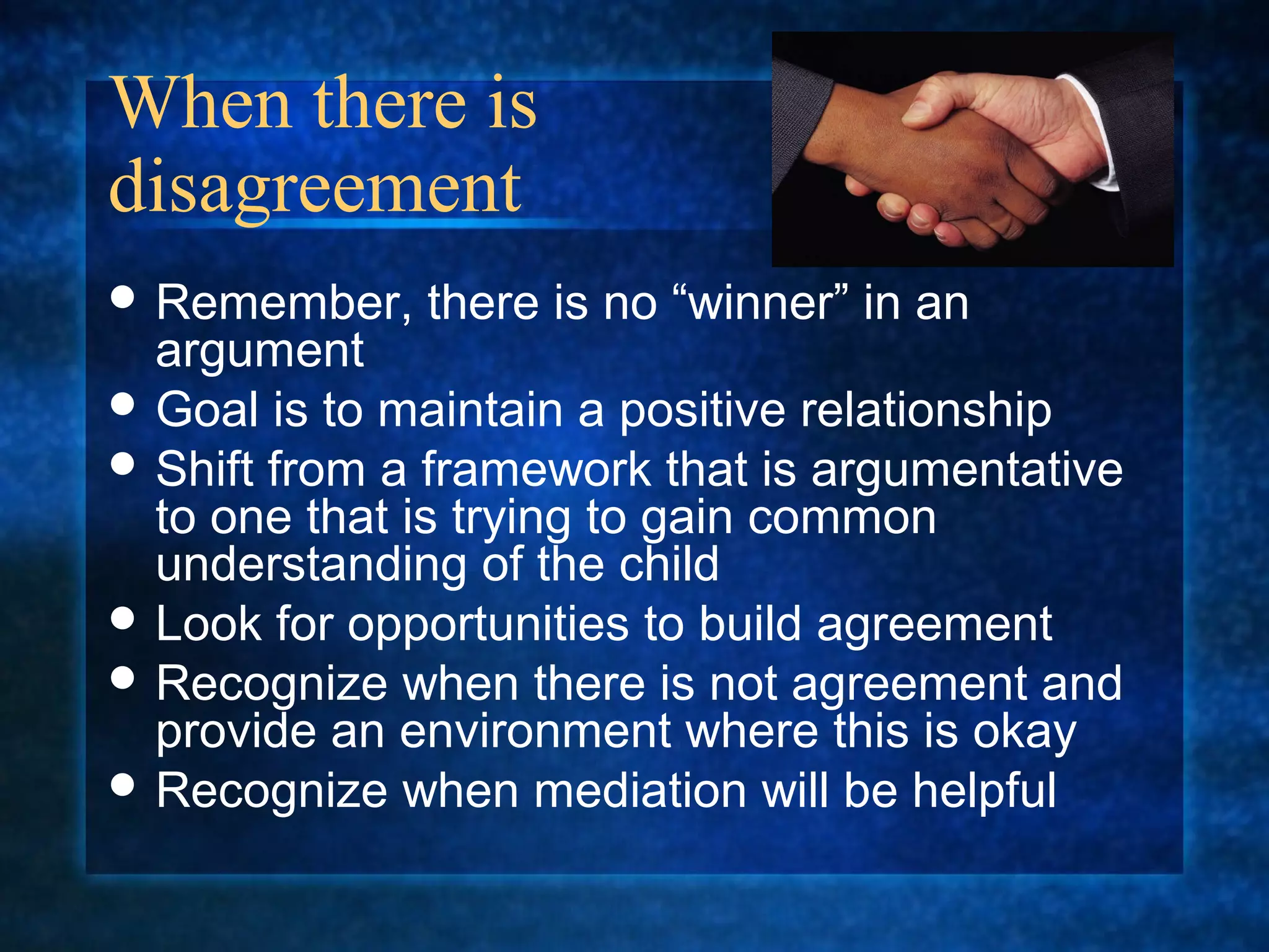 When there is
disagreement
 Remember,   there is no “winner” in an
  argument
 Goal is to maintain a positive relationship
 Shift from a framework that is argumentative
  to one that is trying to gain common
  understanding of the child
 Look for opportunities to build agreement
 Recognize when there is not agreement and
  provide an environment where this is okay
 Recognize when mediation will be helpful
 
