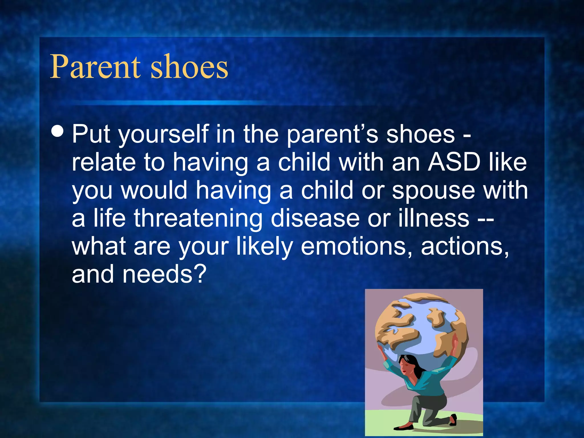 Parent shoes
 Put yourself in the parent’s shoes -
 relate to having a child with an ASD like
 you would having a child or spouse with
 a life threatening disease or illness --
 what are your likely emotions, actions,
 and needs?
 