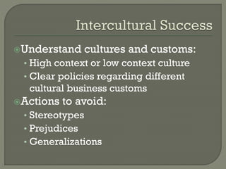 Understand

cultures and customs:

• High context or low context culture
• Clear policies regarding different

cultural business customs
Actions

to avoid:

• Stereotypes
• Prejudices
• Generalizations

 