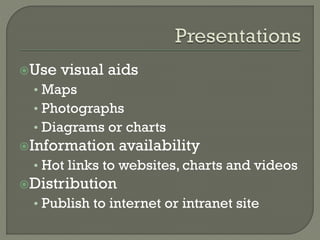 Use

visual aids

• Maps
• Photographs
• Diagrams or charts
Information

availability

• Hot links to websites, charts and videos
Distribution

• Publish to internet or intranet site

 