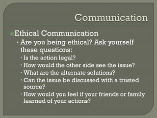 Ethical

Communication

• Are you being ethical? Ask yourself

these questions:

 Is the action legal?
 How would the other side see the issue?
 What are the alternate solutions?
 Can the issue be discussed with a trusted
source?
 How would you feel if your friends or family
learned of your actions?

 
