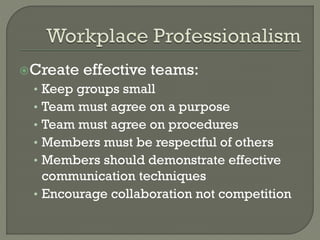 Create

effective teams:

Keep groups small
Team must agree on a purpose
Team must agree on procedures
Members must be respectful of others
Members should demonstrate effective
communication techniques
• Encourage collaboration not competition
•
•
•
•
•

 