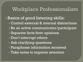 Basics

of good listening skills:

• Control external & internal distractions
• Be an active communicator/participant
• Separate facts from opinions
• Don’t interrupt others
• Ask clarifying questions
• Paraphrase information received
• Take notes to improve retention

 