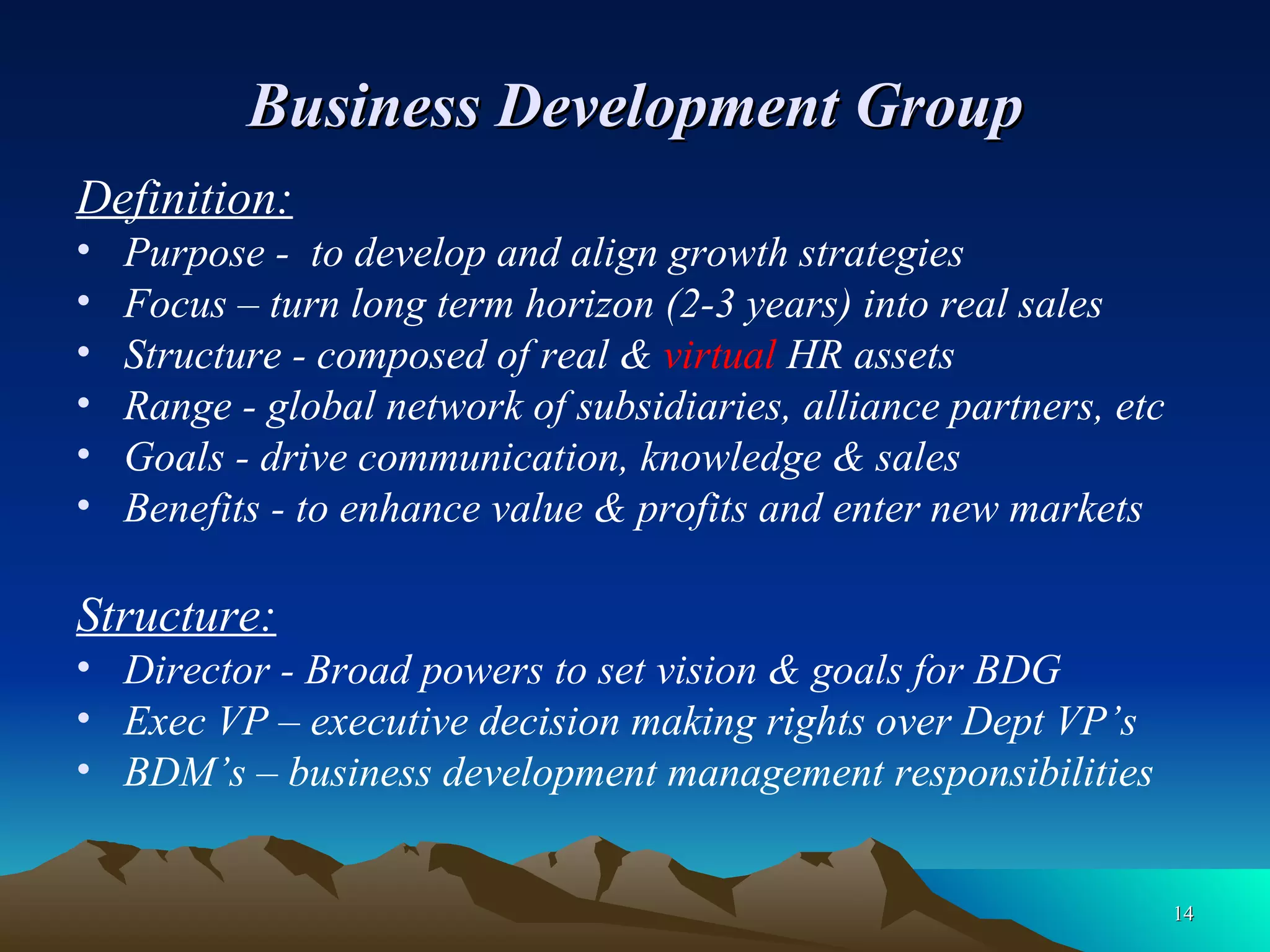 Business Development Group Definition: Purpose -  to develop and align growth strategies Focus – turn long term horizon (2-3 years) into real sales Structure - composed of real &  virtual  HR assets Range - global network of subsidiaries, alliance partners, etc Goals - drive communication, knowledge & sales Benefits - to enhance value & profits and enter new markets Structure: Director - Broad powers to set vision & goals for BDG Exec VP – executive decision making rights over Dept VP’s BDM’s – business development management responsibilities 
