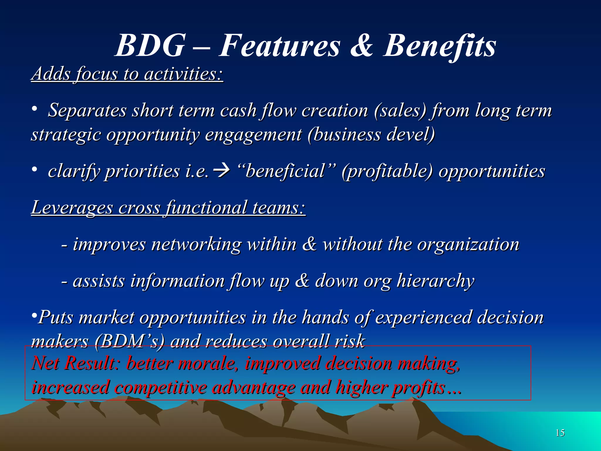 Adds focus to activities: Separates short term cash flow creation (sales) from long term strategic opportunity engagement (business devel) clarify priorities i.e.   “beneficial” (profitable) opportunities Leverages cross functional teams: - improves networking within & without the organization - assists information flow up & down org hierarchy  Puts market opportunities in the hands of experienced decision makers (BDM’s) and reduces overall risk BDG – Features & Benefits Net Result: better morale, improved decision making, increased competitive advantage and higher profits… 