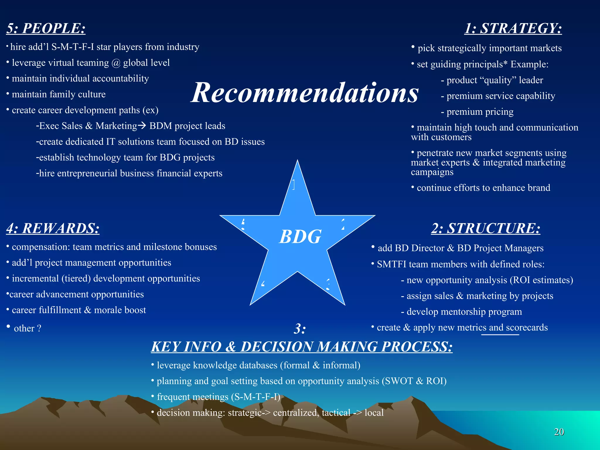 1: STRATEGY: pick strategically important markets set guiding principals* Example: - product “quality” leader - premium service capability - premium pricing maintain high touch and communication  with customers penetrate new market segments using market experts & integrated marketing campaigns continue efforts to enhance brand 2: STRUCTURE: add BD Director & BD Project Managers SMTFI team members with defined roles: - new opportunity analysis (ROI estimates) - assign sales & marketing by projects - develop mentorship program create & apply new metrics and scorecards   3:    KEY INFO & DECISION MAKING PROCESS: leverage knowledge databases (formal & informal) planning and goal setting based on opportunity analysis (SWOT & ROI) frequent meetings (S-M-T-F-I) decision making: strategic-> centralized, tactical -> local 4: REWARDS: compensation: team metrics and milestone bonuses add’l project management opportunities  incremental (tiered) development opportunities career advancement opportunities career fulfillment & morale boost other ? 5: PEOPLE: hire add’l S-M-T-F-I star players from industry leverage virtual teaming @ global level maintain individual accountability maintain family culture create career development paths (ex) Exec Sales & Marketing   BDM project leads create dedicated IT solutions team focused on BD issues establish technology team for BDG projects hire entrepreneurial business financial experts Recommendations BDG 1 2 3 4 5 