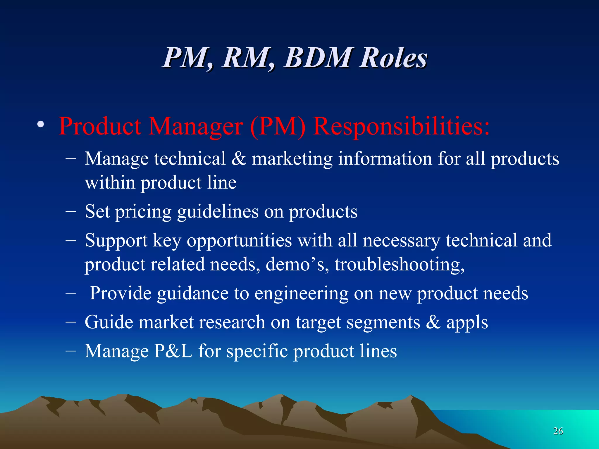 PM, RM, BDM Roles   Product Manager (PM) Responsibilities: Manage technical & marketing information for all products within product line Set pricing guidelines on products Support key opportunities with all necessary technical and product related needs, demo’s, troubleshooting, Provide guidance to engineering on new product needs Guide market research on target segments & appls Manage P&L for specific product lines 