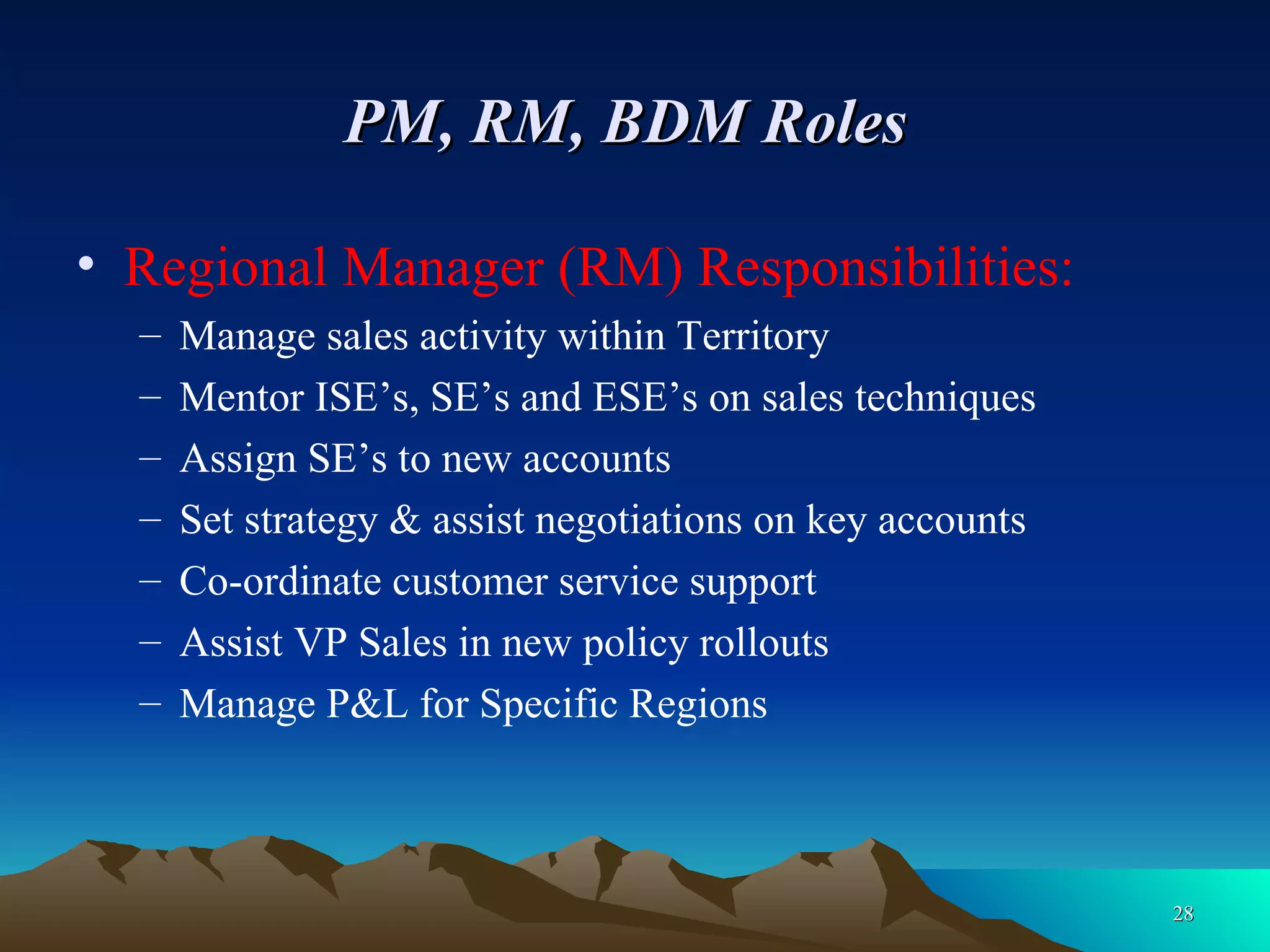 PM, RM, BDM Roles   Regional Manager (RM) Responsibilities: Manage sales activity within Territory Mentor ISE’s, SE’s and ESE’s on sales techniques Assign SE’s to new accounts  Set strategy & assist negotiations on key accounts Co-ordinate customer service support Assist VP Sales in new policy rollouts Manage P&L for Specific Regions 