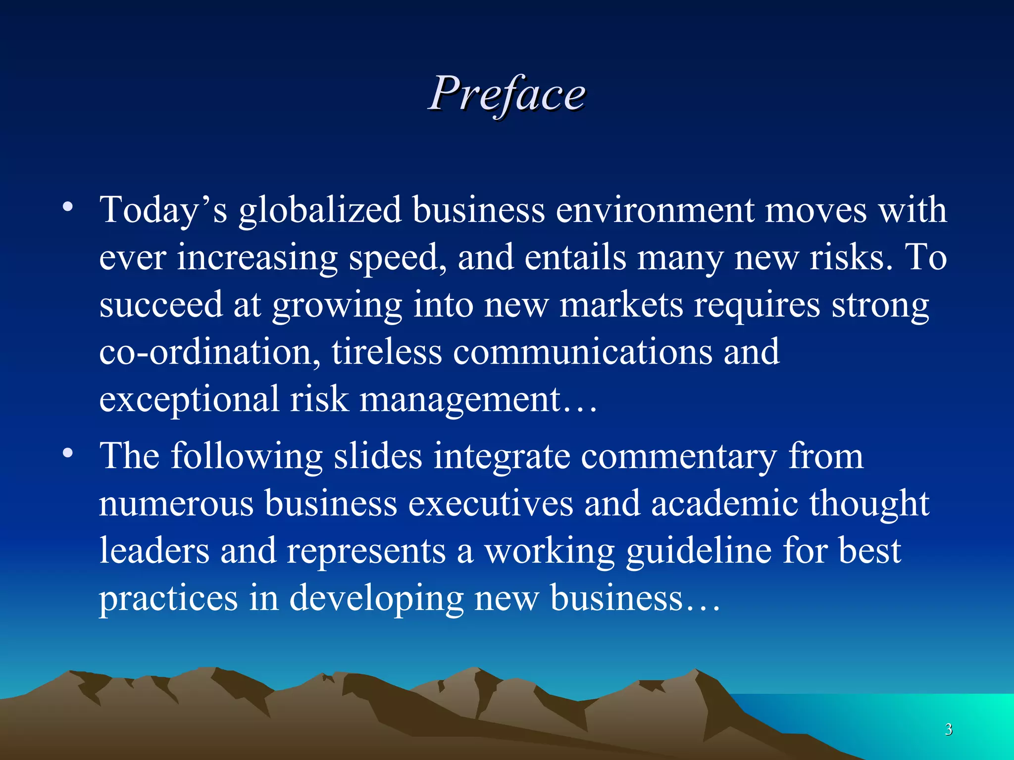 Preface Today’s globalized business environment moves with ever increasing speed, and entails many new risks. To succeed at growing into new markets requires strong co-ordination, tireless communications and exceptional risk management… The following slides integrate commentary from numerous business executives and academic thought leaders and represents a working guideline for best practices in developing new business… 
