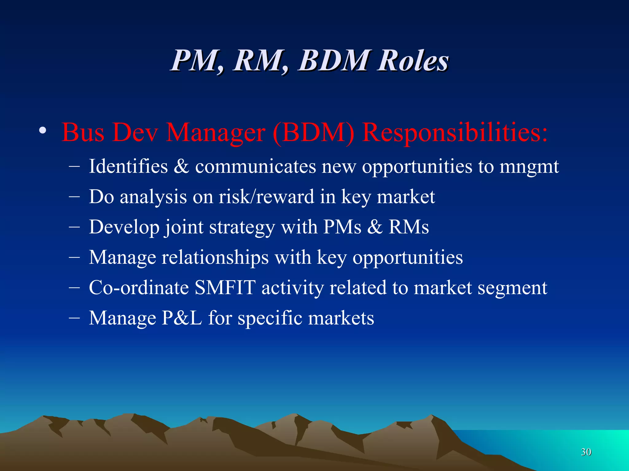 PM, RM, BDM Roles   Bus Dev Manager (BDM) Responsibilities: Identifies & communicates new opportunities to mngmt  Do analysis on risk/reward in key market Develop joint strategy with PMs & RMs Manage relationships with key opportunities Co-ordinate SMFIT activity related to market segment Manage P&L for specific markets 