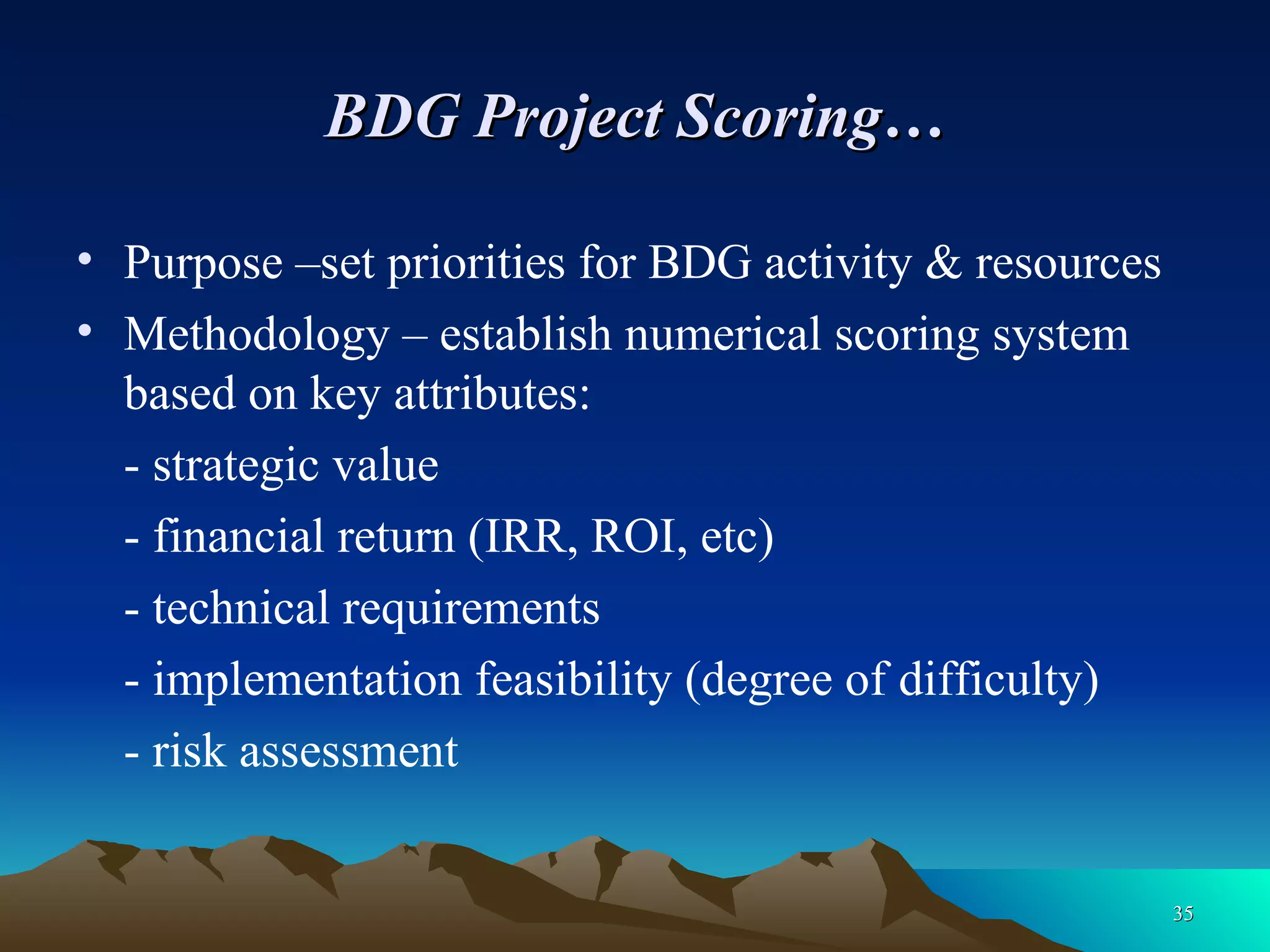 BDG Project Scoring… Purpose –set priorities for BDG activity & resources Methodology – establish numerical scoring system based on key attributes: - strategic value - financial return (IRR, ROI, etc) - technical requirements - implementation feasibility (degree of difficulty) - risk assessment 