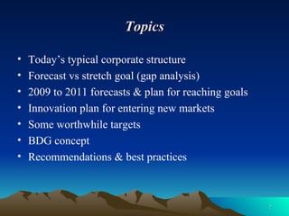 Topics Today’s typical corporate structure Forecast vs stretch goal (gap analysis) 2009 to 2011 forecasts & plan for reaching goals Innovation plan for entering new markets Some worthwhile targets BDG concept Recommendations & best practices 