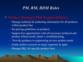 PM, RM, BDM Roles   Product Manager (PM) Responsibilities: Manage technical & marketing information for all products within product line Set pricing guidelines on products Support key opportunities with all necessary technical and product related needs, demo’s, troubleshooting, Provide guidance to engineering on new product needs Guide market research on target segments & appls Manage P&L for specific product lines 