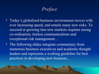 Preface Today’s globalized business environment moves with ever increasing speed, and entails many new risks. To succeed at growing into new markets requires strong co-ordination, tireless communications and exceptional risk management… The following slides integrate commentary from numerous business executives and academic thought leaders and represents a working guideline for best practices in developing new business… 