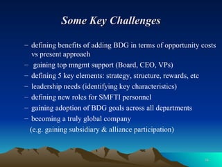 Some Key Challenges defining benefits of adding BDG in terms of opportunity costs vs present approach gaining top mngmt support (Board, CEO, VPs) defining 5 key elements: strategy, structure, rewards, etc leadership needs (identifying key characteristics) defining new roles for SMFTI personnel gaining adoption of BDG goals across all departments becoming a truly global company  (e.g. gaining subsidiary & alliance participation) 
