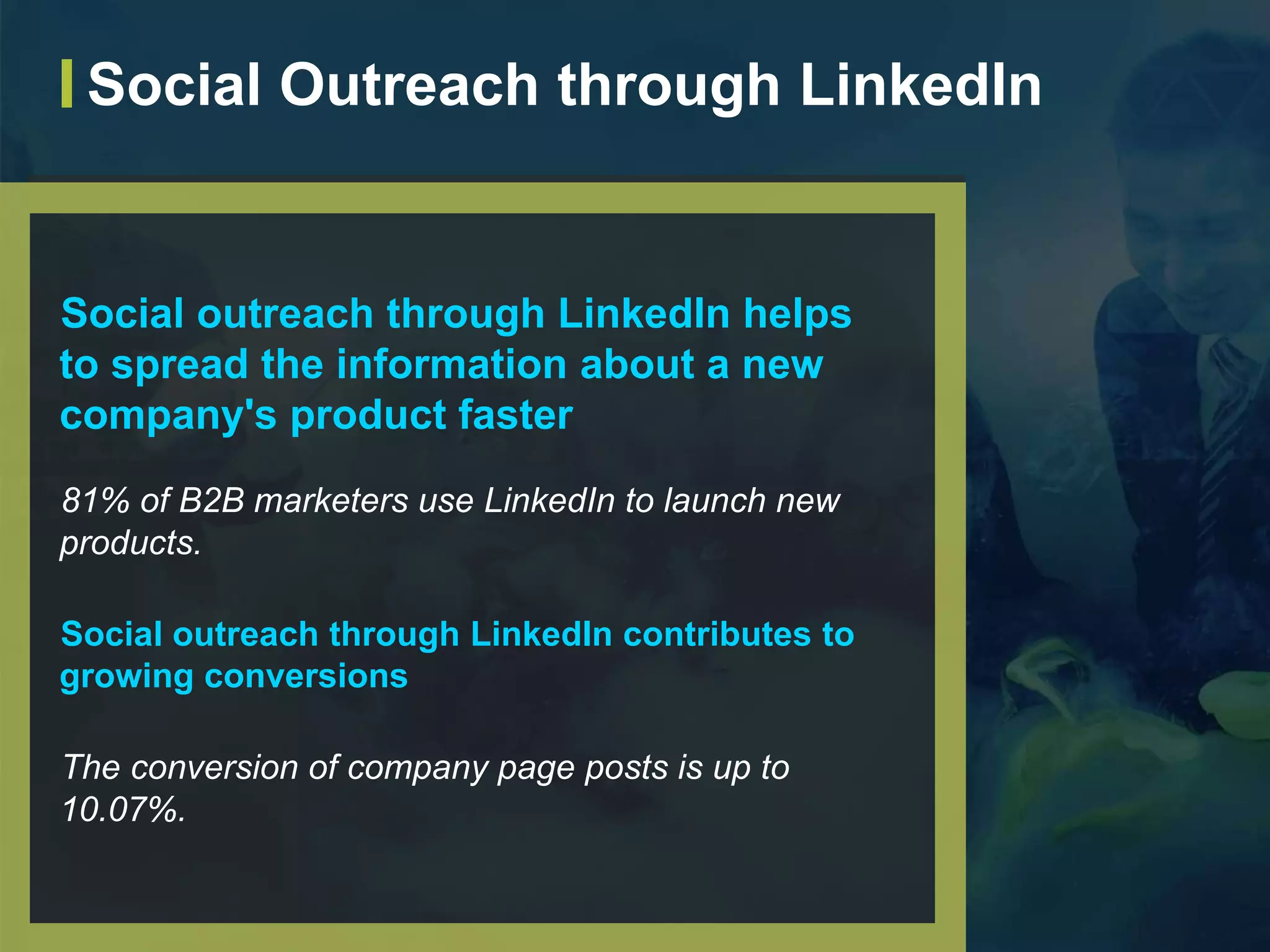 Social outreach through LinkedIn helps
to spread the information about a new
company's product faster
81% of B2B marketers use LinkedIn to launch new
products.
Social outreach through LinkedIn contributes to
growing conversions
The conversion of company page posts is up to
10.07%.
Social Outreach through LinkedIn
 