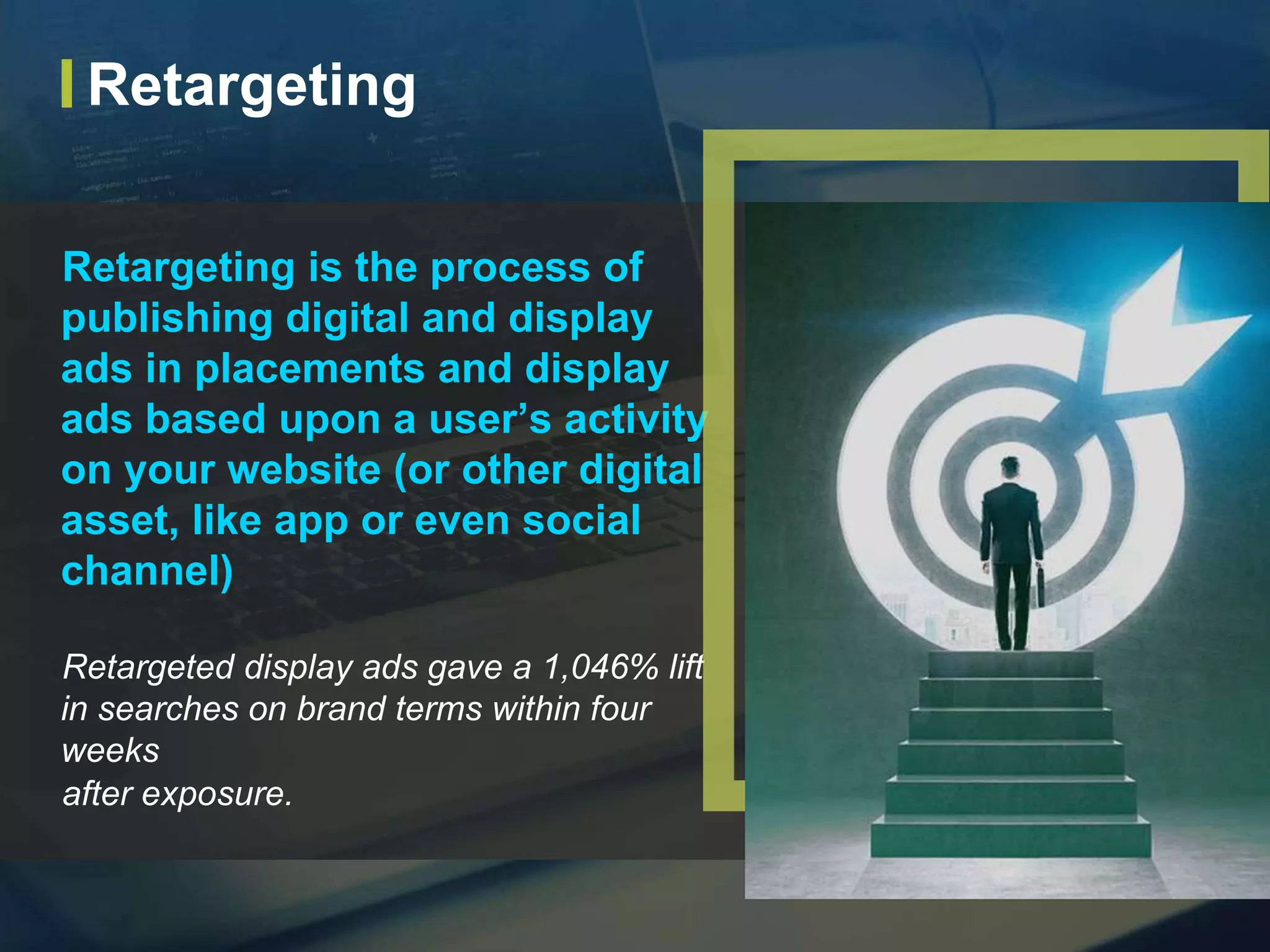 Retargeting is the process of
publishing digital and display
ads in placements and display
ads based upon a user’s activity
on your website (or other digital
asset, like app or even social
channel)
Retargeted display ads gave a 1,046% lift
in searches on brand terms within four
weeks
after exposure.
Retargeting
 