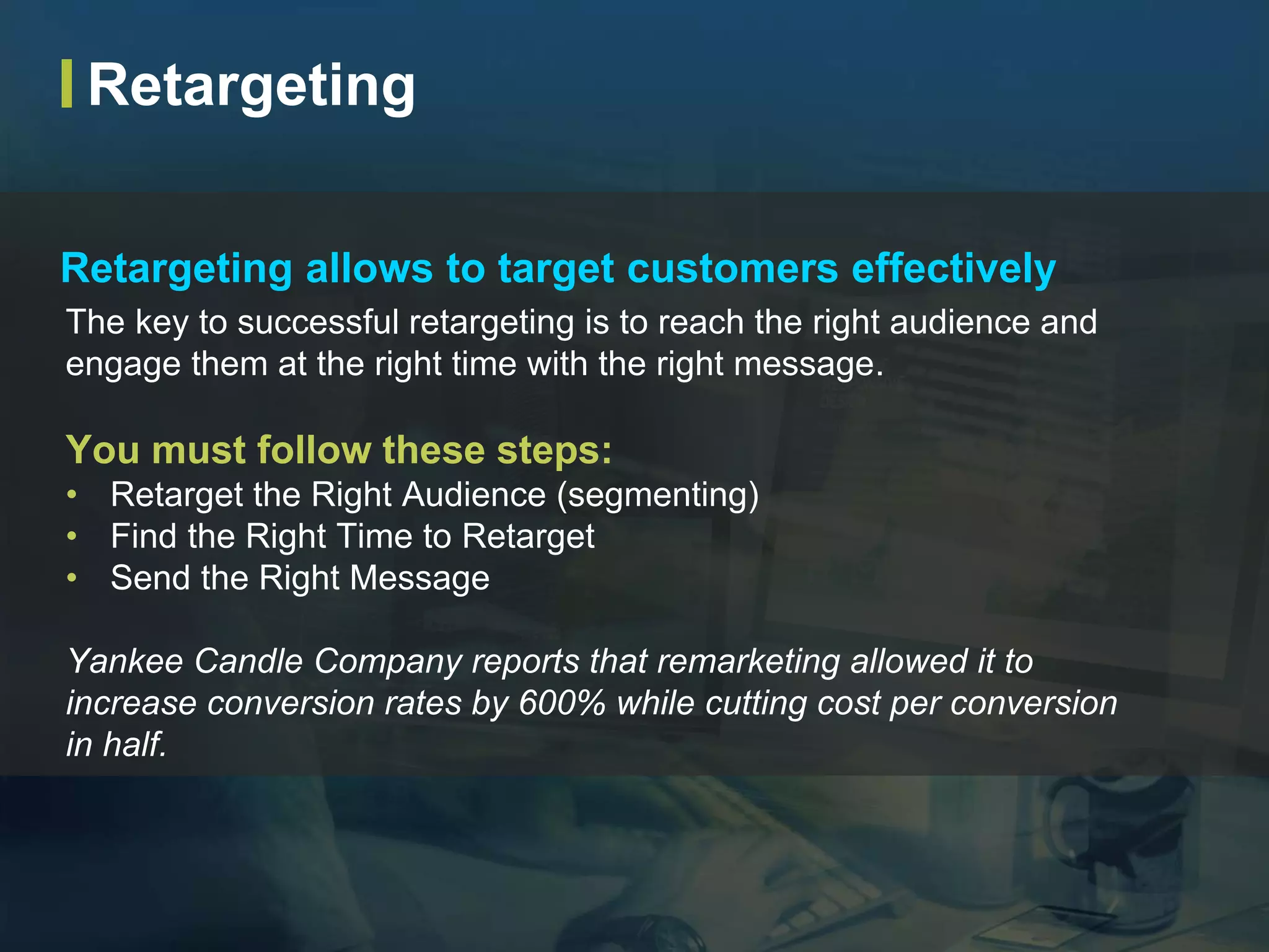 The key to successful retargeting is to reach the right audience and
engage them at the right time with the right message.
You must follow these steps:
• Retarget the Right Audience (segmenting)
• Find the Right Time to Retarget
• Send the Right Message
Yankee Candle Company reports that remarketing allowed it to
increase conversion rates by 600% while cutting cost per conversion
in half.
Retargeting allows to target customers effectively
Retargeting
 