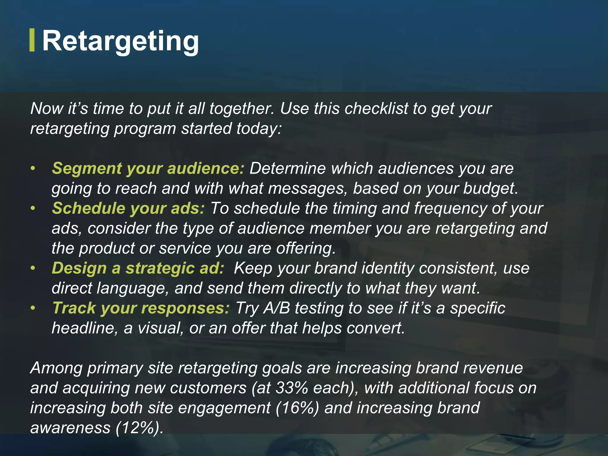 Now it’s time to put it all together. Use this checklist to get your
retargeting program started today:
• Segment your audience: Determine which audiences you are
going to reach and with what messages, based on your budget.
• Schedule your ads: To schedule the timing and frequency of your
ads, consider the type of audience member you are retargeting and
the product or service you are offering.
• Design a strategic ad: Keep your brand identity consistent, use
direct language, and send them directly to what they want.
• Track your responses: Try A/B testing to see if it’s a specific
headline, a visual, or an offer that helps convert.
Among primary site retargeting goals are increasing brand revenue
and acquiring new customers (at 33% each), with additional focus on
increasing both site engagement (16%) and increasing brand
awareness (12%).
Retargeting
 