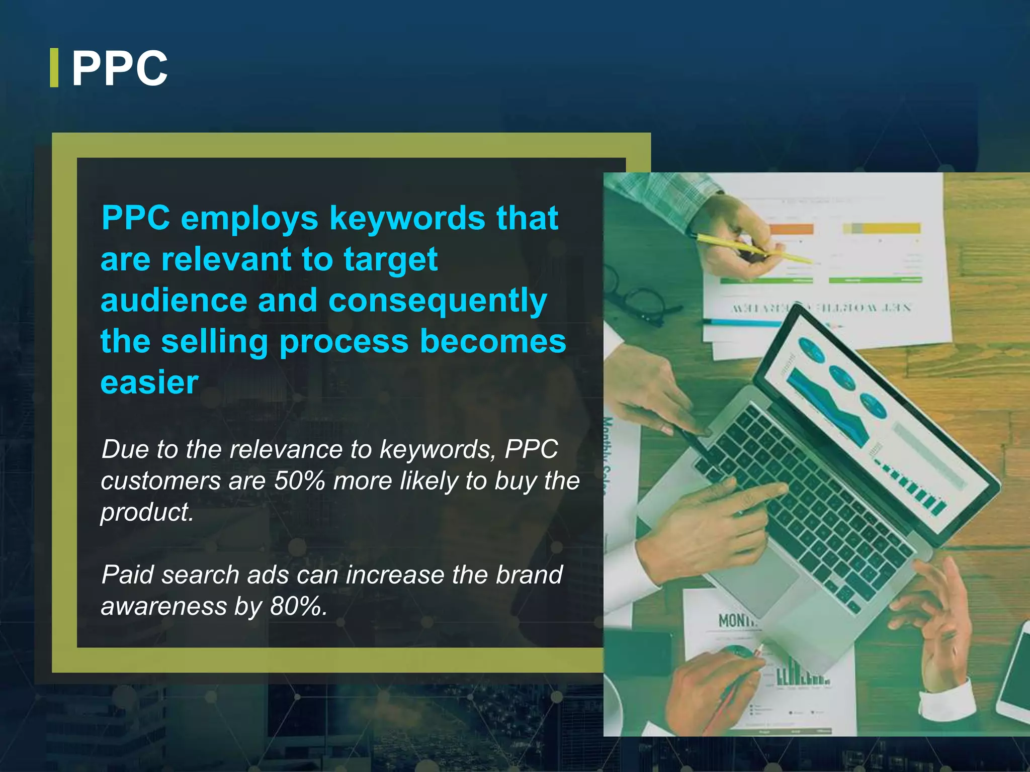 PPC employs keywords that
are relevant to target
audience and consequently
the selling process becomes
easier
Due to the relevance to keywords, PPC
customers are 50% more likely to buy the
product.
Paid search ads can increase the brand
awareness by 80%.
PPC
 