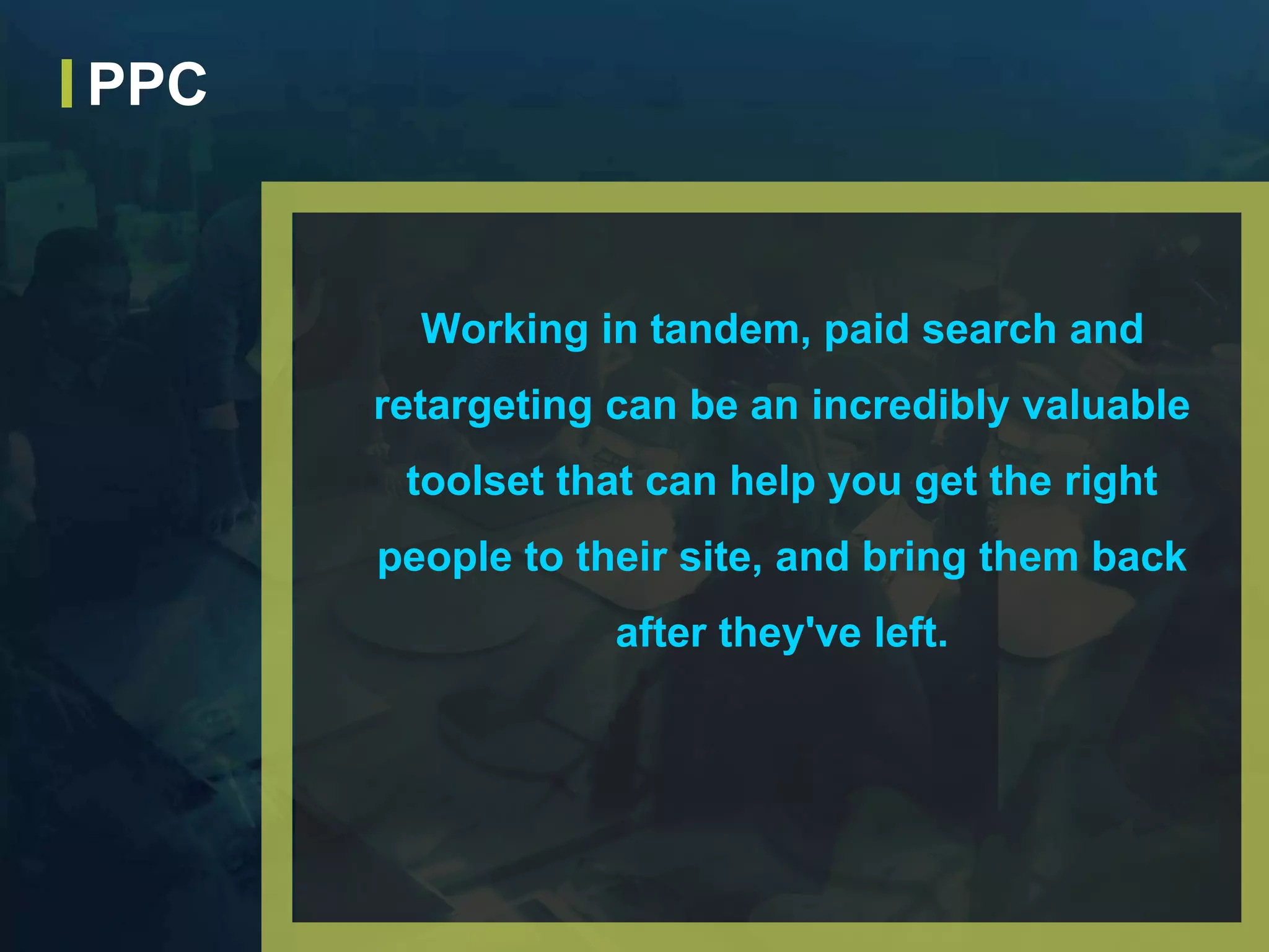 Working in tandem, paid search and
retargeting can be an incredibly valuable
toolset that can help you get the right
people to their site, and bring them back
after they've left.
PPC
 