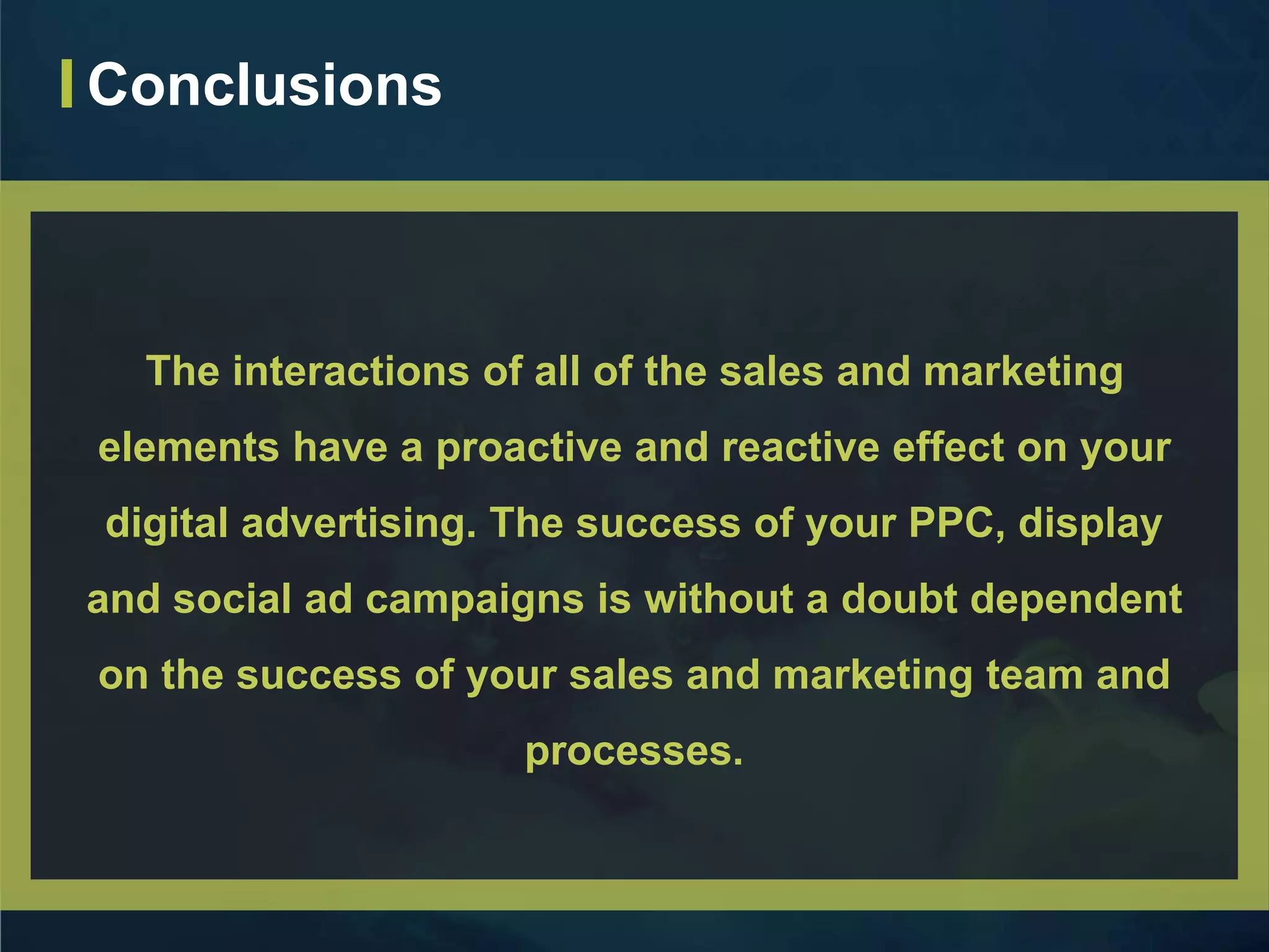 The interactions of all of the sales and marketing
elements have a proactive and reactive effect on your
digital advertising. The success of your PPC, display
and social ad campaigns is without a doubt dependent
on the success of your sales and marketing team and
processes.
Conclusions
 