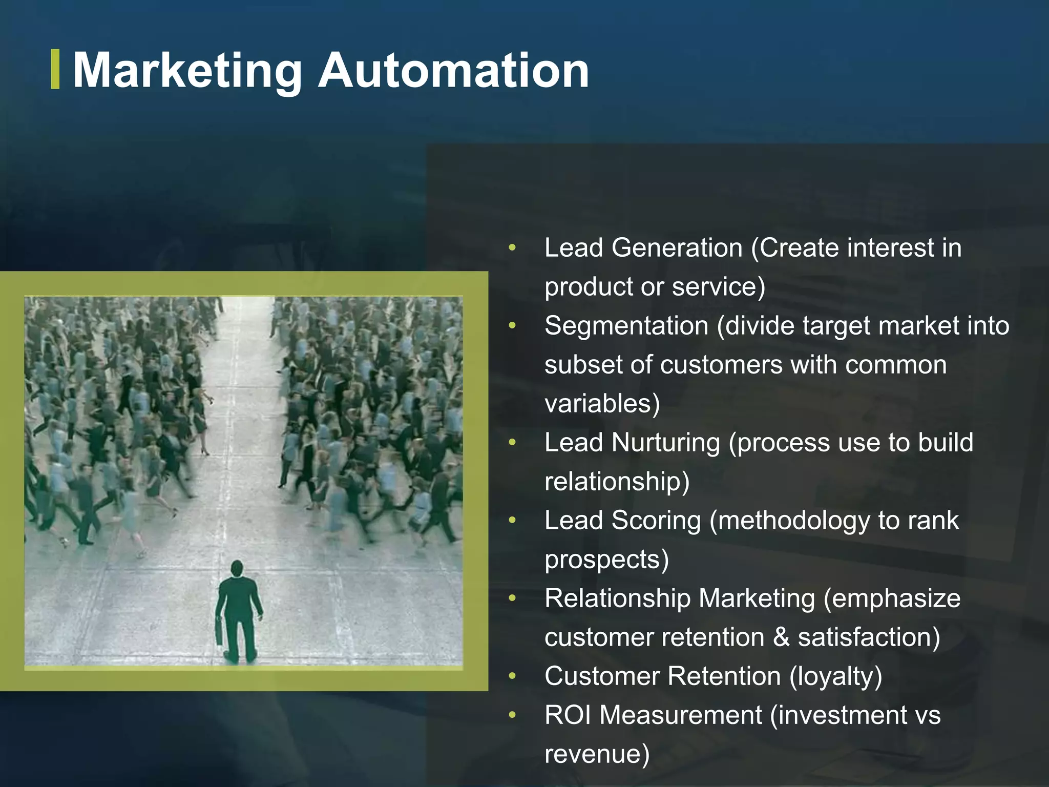• Lead Generation (Create interest in
product or service)
• Segmentation (divide target market into
subset of customers with common
variables)
• Lead Nurturing (process use to build
relationship)
• Lead Scoring (methodology to rank
prospects)
• Relationship Marketing (emphasize
customer retention & satisfaction)
• Customer Retention (loyalty)
• ROI Measurement (investment vs
revenue)
Marketing Automation
 