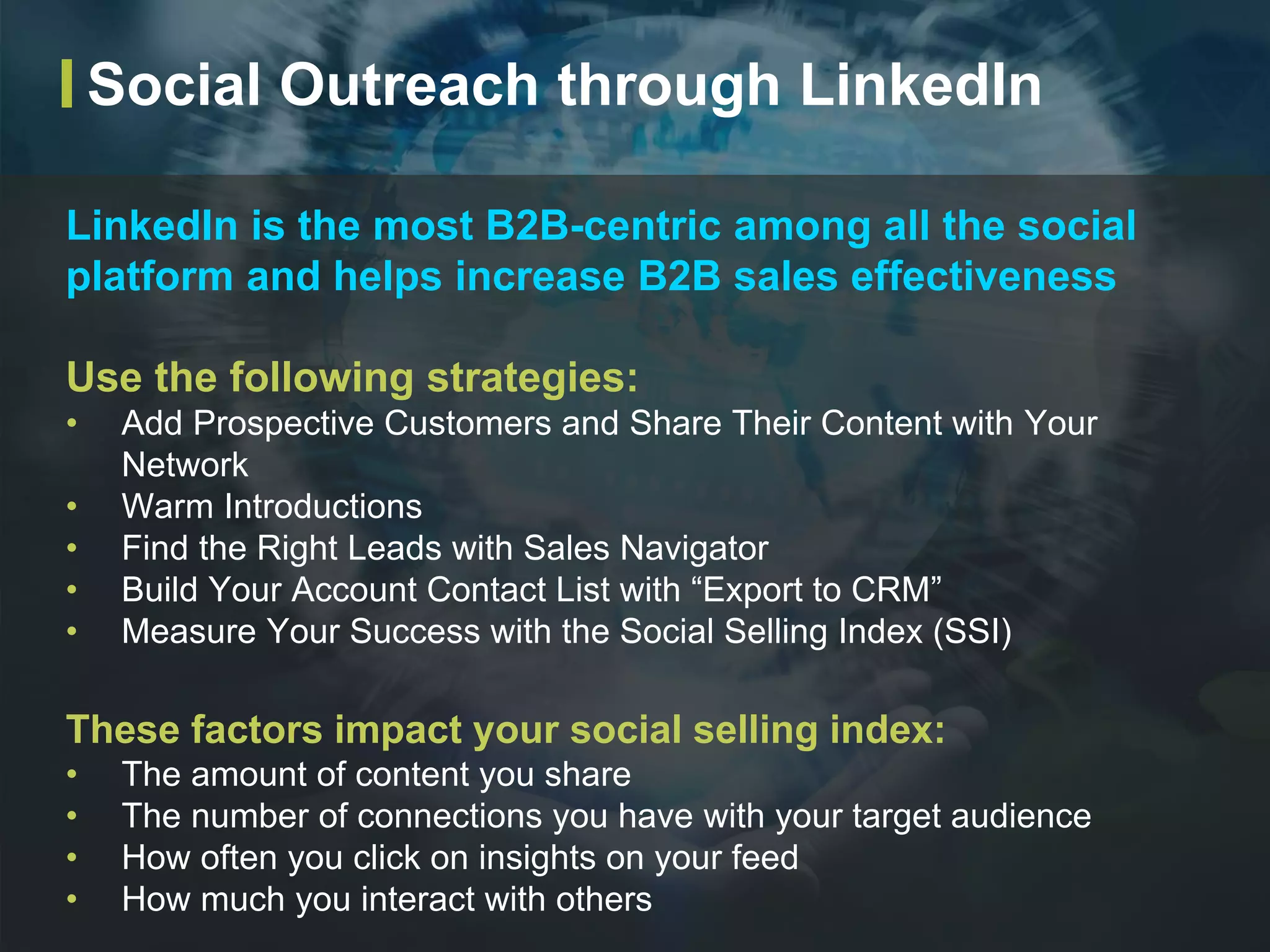 LinkedIn is the most B2B-centric among all the social
platform and helps increase B2B sales effectiveness
Use the following strategies:
• Add Prospective Customers and Share Their Content with Your
Network
• Warm Introductions
• Find the Right Leads with Sales Navigator
• Build Your Account Contact List with “Export to CRM”
• Measure Your Success with the Social Selling Index (SSI)
These factors impact your social selling index:
• The amount of content you share
• The number of connections you have with your target audience
• How often you click on insights on your feed
• How much you interact with others
Social Outreach through LinkedIn
 