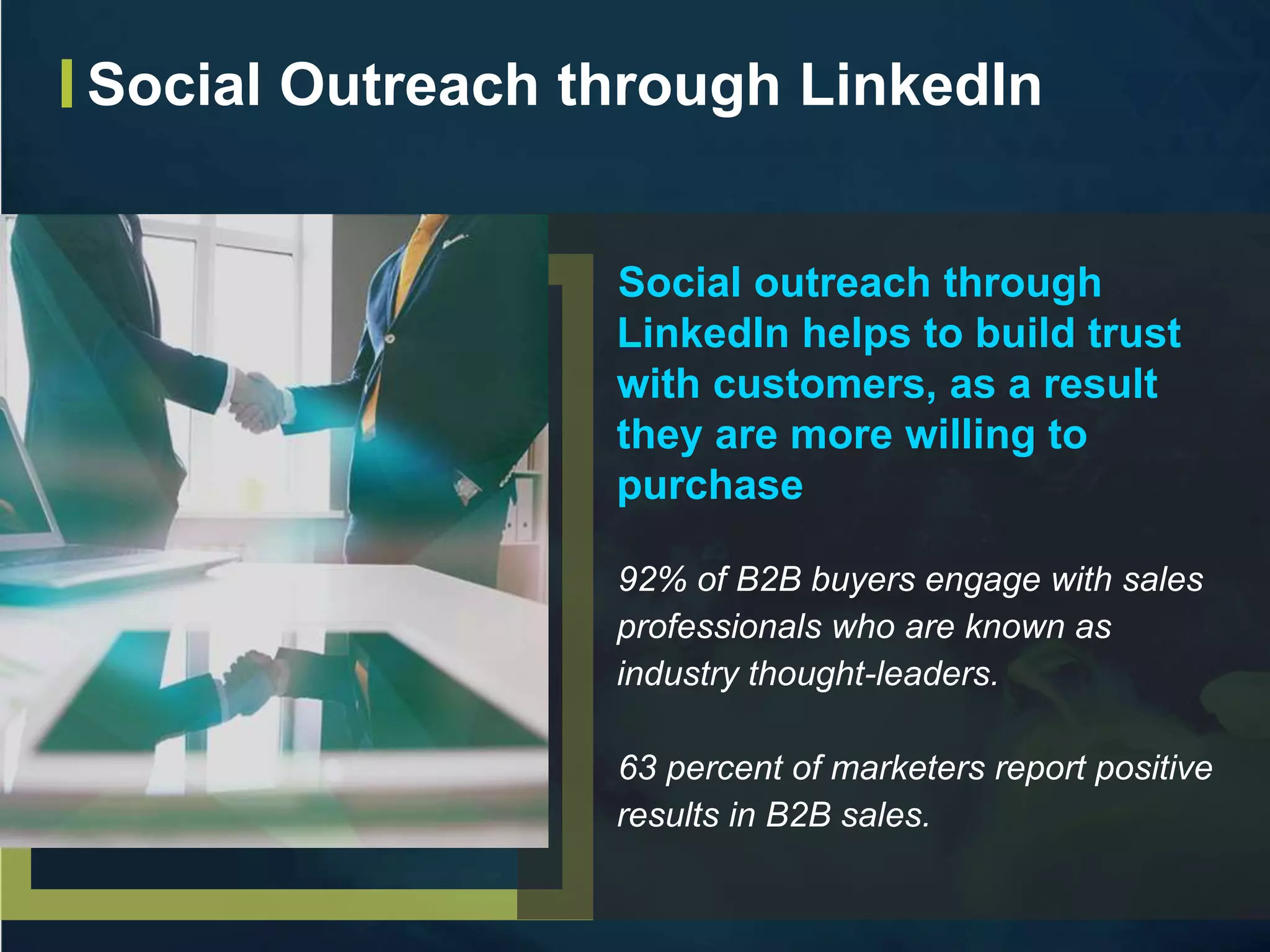Social outreach through
LinkedIn helps to build trust
with customers, as a result
they are more willing to
purchase
92% of B2B buyers engage with sales
professionals who are known as
industry thought-leaders.
63 percent of marketers report positive
results in B2B sales.
Social Outreach through LinkedIn
 
