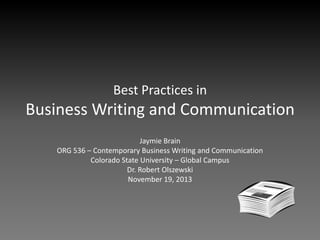 Best Practices in

Business Writing and Communication
Jaymie Brain
ORG 536 – Contemporary Business Writing and Communication
Colorado State University – Global Campus
Dr. Robert Olszewski
November 19, 2013

 