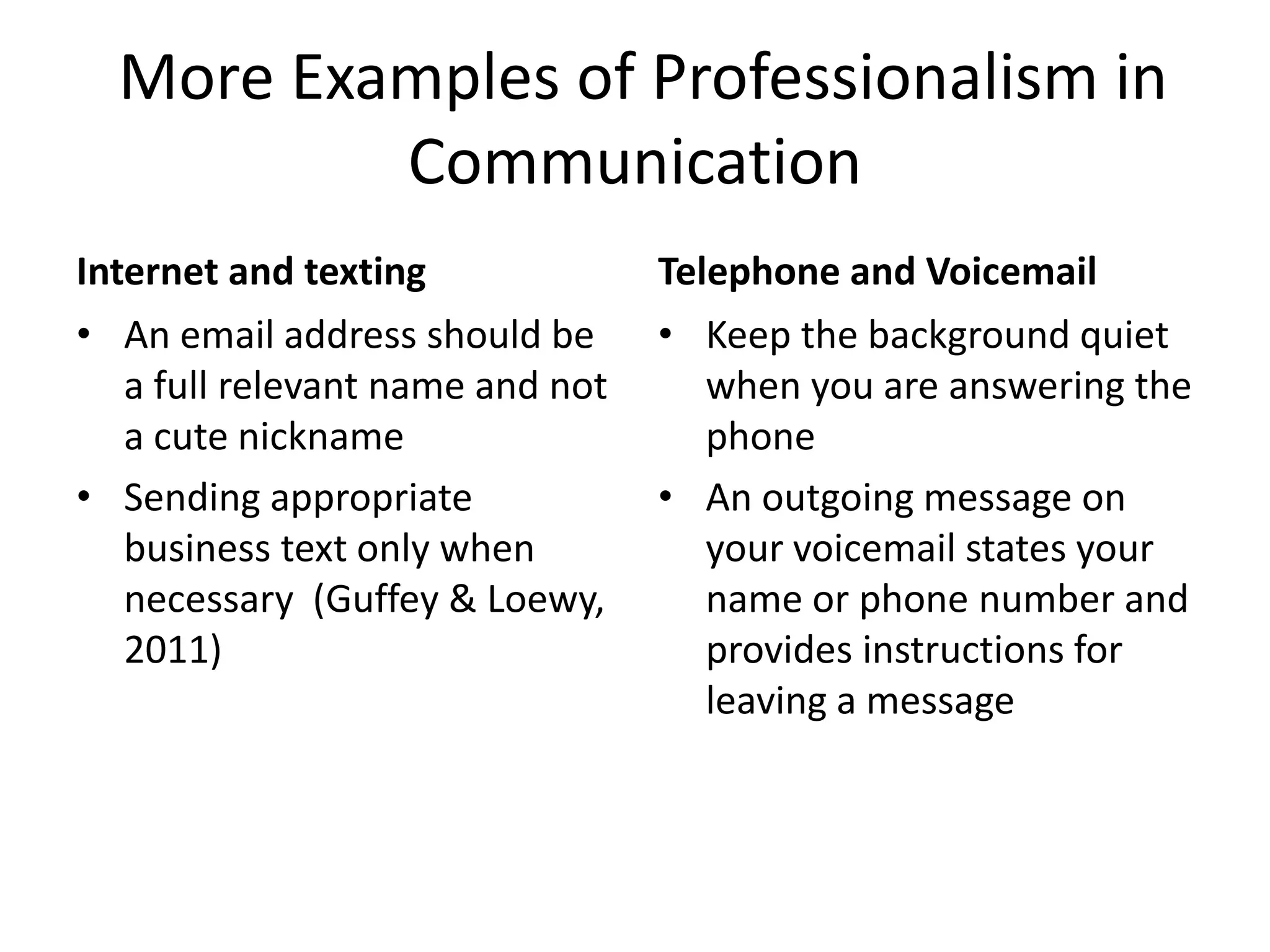 More Examples of Professionalism in
Communication
Internet and texting
• An email address should be
a full relevant name and not
a cute nickname
• Sending appropriate
business text only when
necessary (Guffey & Loewy,
2011)

Telephone and Voicemail
• Keep the background quiet
when you are answering the
phone
• An outgoing message on
your voicemail states your
name or phone number and
provides instructions for
leaving a message

 