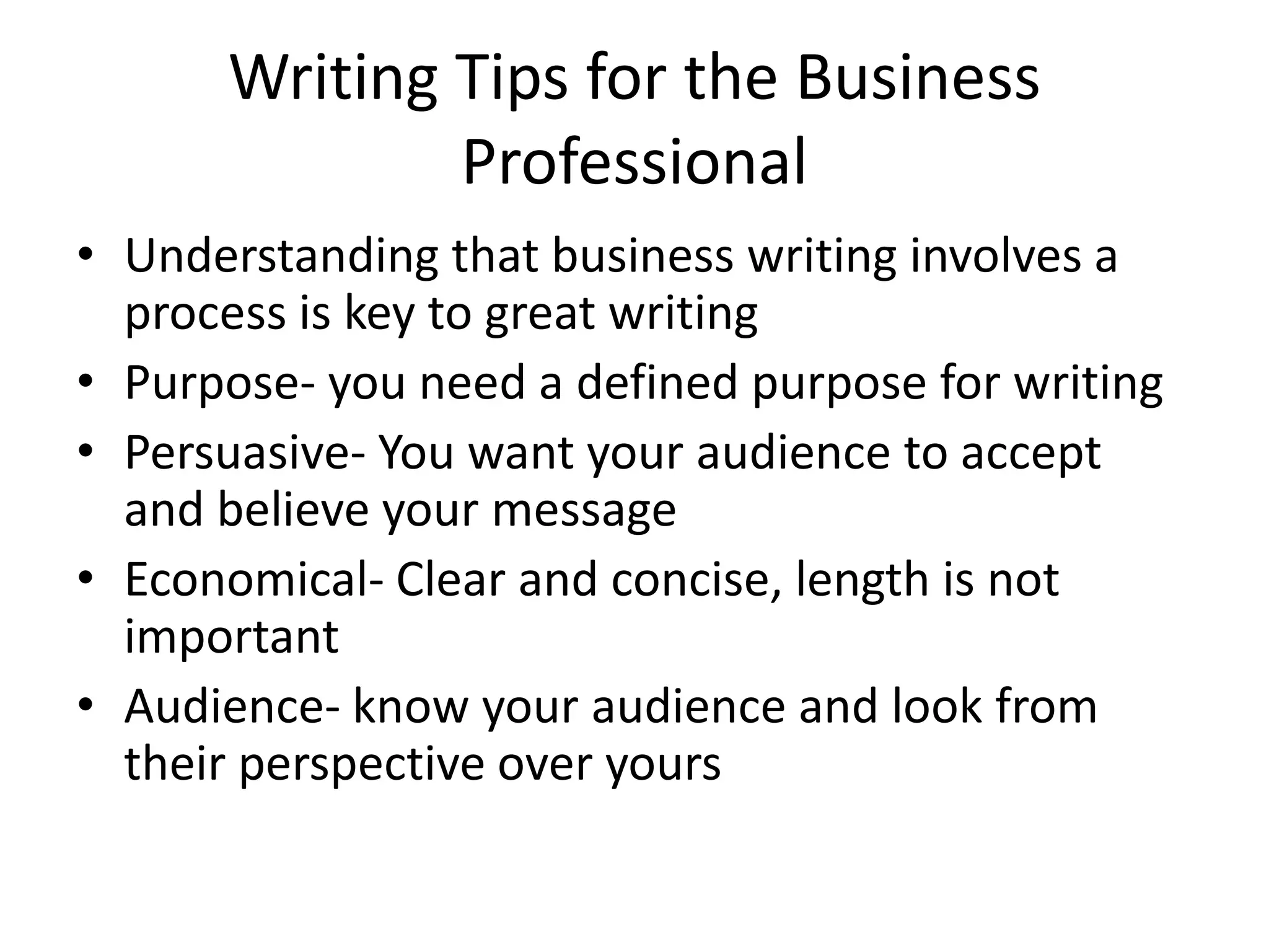 Writing Tips for the Business
Professional
• Understanding that business writing involves a
process is key to great writing
• Purpose- you need a defined purpose for writing
• Persuasive- You want your audience to accept
and believe your message
• Economical- Clear and concise, length is not
important
• Audience- know your audience and look from
their perspective over yours

 