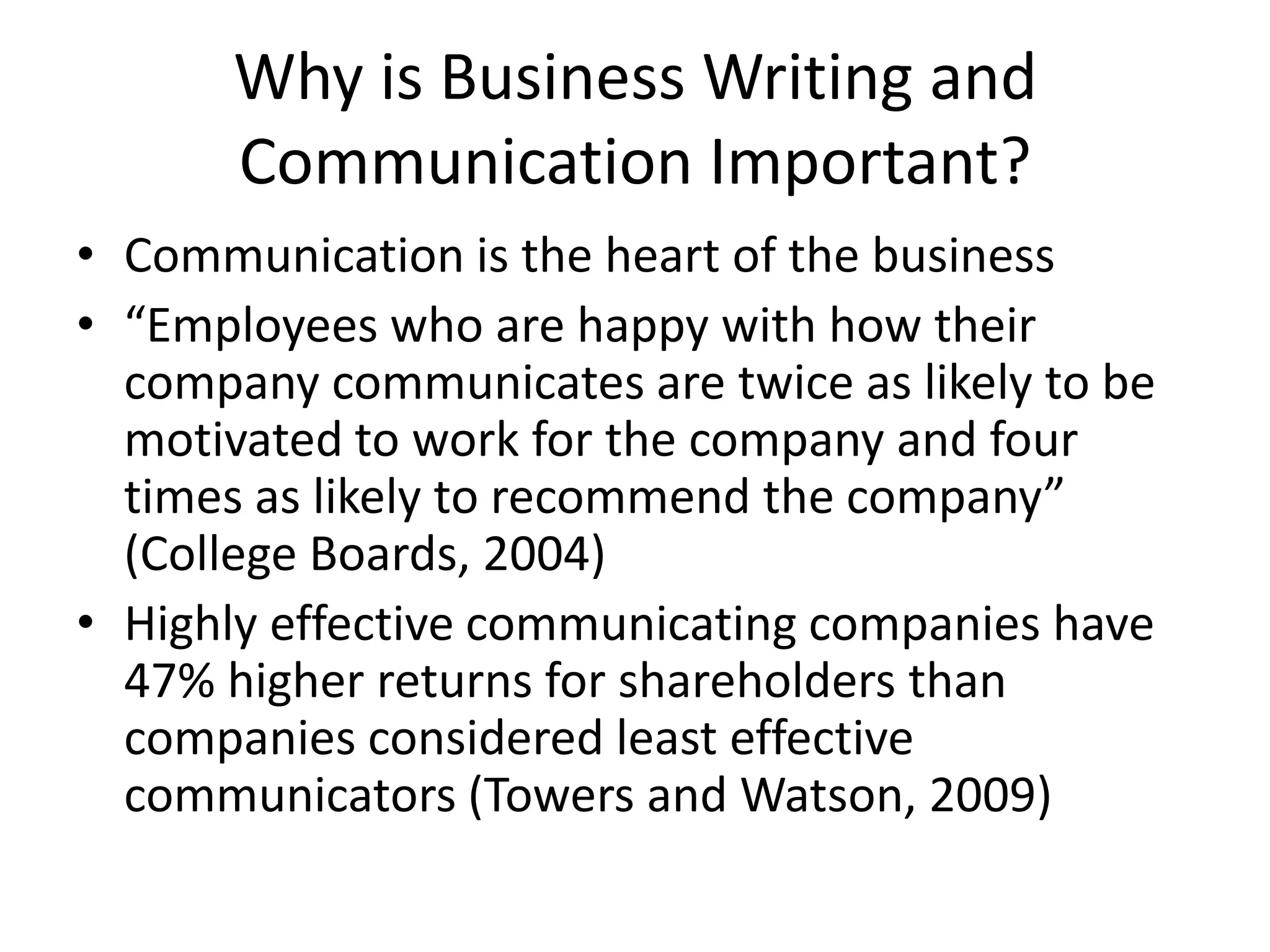 Why is Business Writing and
Communication Important?
• Communication is the heart of the business
• “Employees who are happy with how their
company communicates are twice as likely to be
motivated to work for the company and four
times as likely to recommend the company”
(College Boards, 2004)
• Highly effective communicating companies have
47% higher returns for shareholders than
companies considered least effective
communicators (Towers and Watson, 2009)

 