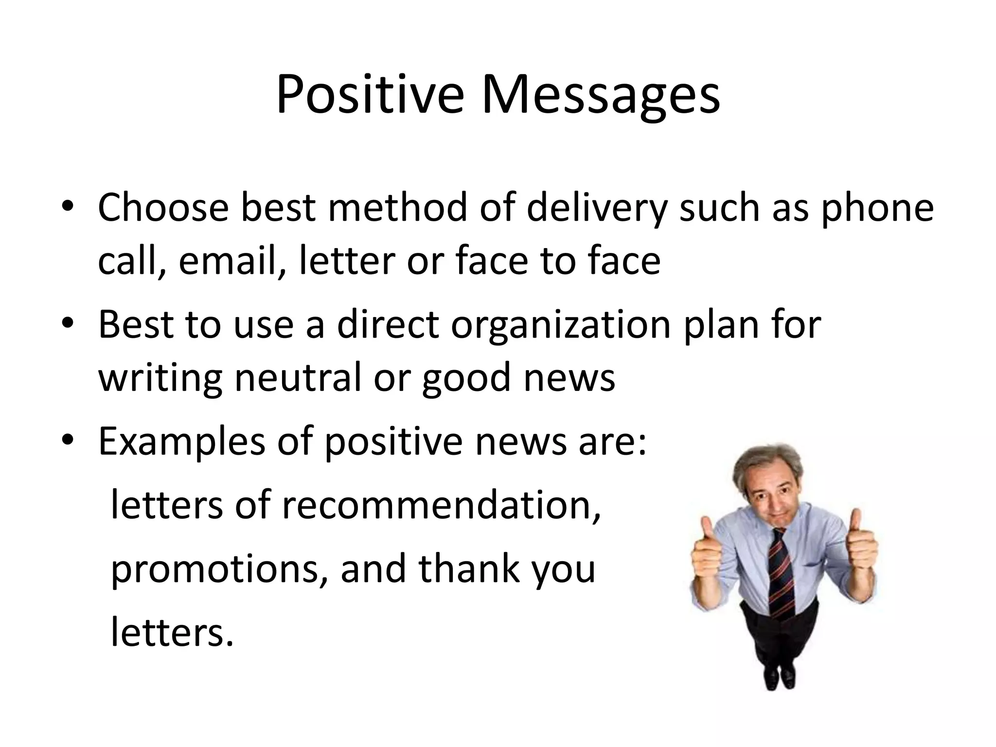 Positive Messages
• Choose best method of delivery such as phone
call, email, letter or face to face
• Best to use a direct organization plan for
writing neutral or good news
• Examples of positive news are:
letters of recommendation,
promotions, and thank you
letters.

 