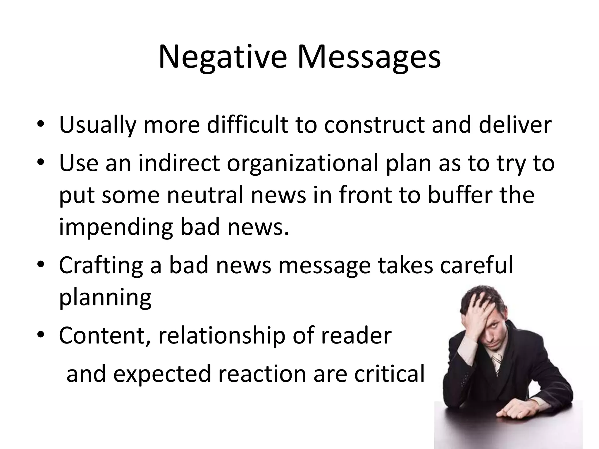 Negative Messages
• Usually more difficult to construct and deliver
• Use an indirect organizational plan as to try to
put some neutral news in front to buffer the
impending bad news.
• Crafting a bad news message takes careful
planning
• Content, relationship of reader
and expected reaction are critical

 